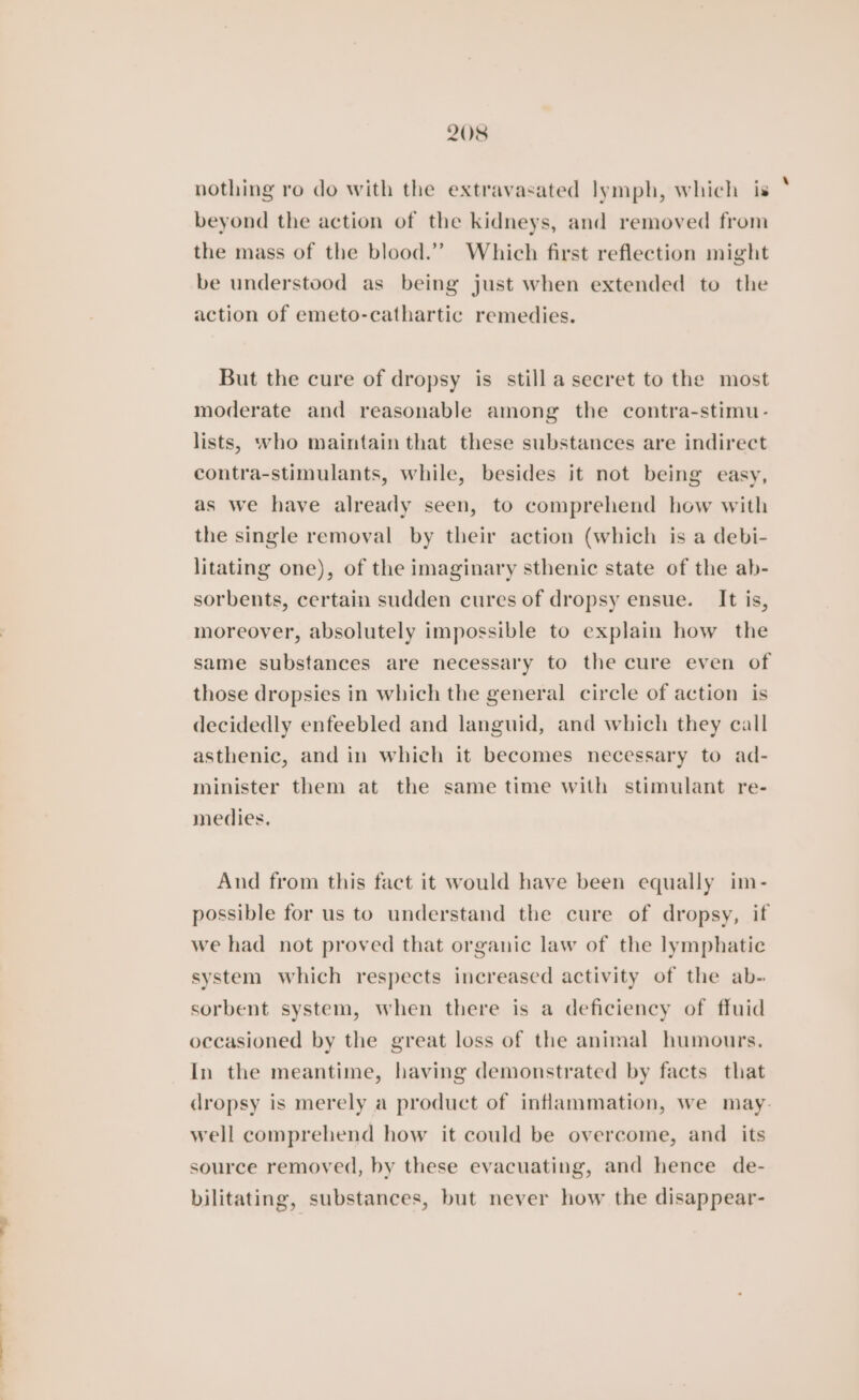 nothing ro do with the extravasated lymph, which is beyond the action of the kidneys, and removed from the mass of the blood.” Which first reflection might be understood as being just when extended to the action of emeto-cathartic remedies. But the cure of dropsy is still a secret to the most moderate and reasonable among the contra-stimu- lists, who maintain that these substances are indirect contra-stimulants, while, besides it not being easy, as we have already seen, to comprehend how with the single removal by their action (which is a debi- litating one), of the imaginary sthenic state of the ab- sorbents, certain sudden cures of dropsy ensue. It is, moreover, absolutely impossible to explain how the same substances are necessary to the cure even of those dropsies in which the general circle of action is decidedly enfeebled and languid, and which they call asthenic, and in which it becomes necessary to ad- minister them at the same time with stimulant re- medies. And from this fact it would have been equally im- possible for us to understand the cure of dropsy, if we had not proved that organic law of the lymphatic system which respects increased activity of the ab- sorbent system, when there is a deficiency of ffuid occasioned by the great loss of the animal humours. In the meantime, having demonstrated by facts that dropsy is merely a product of inflammation, we may. well comprehend how it could be overcome, and its source removed, by these evacuating, and hence de- bilitating, substances, but never how the disappear-