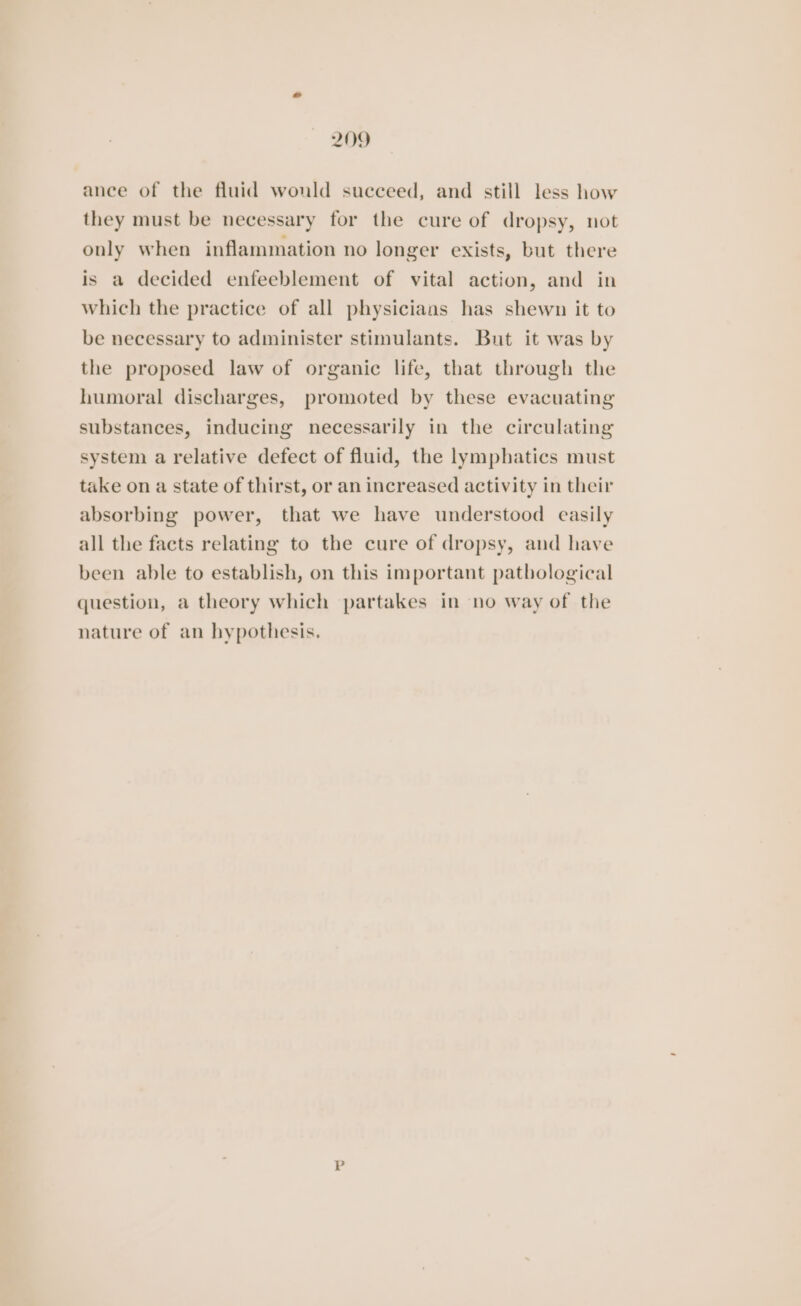ance of the fluid would succeed, and still less how they must be necessary for the cure of dropsy, not only when inflammation no longer exists, but there is a decided enfeeblement of vital action, and in which the practice of all physicians has shewn it to be necessary to administer stimulants. But it was by the proposed law of organic life, that through the humoral discharges, promoted by these evacuating substances, inducing necessarily in the circulating system a relative defect of fluid, the lymphatics must take on a state of thirst, or an increased activity in their absorbing power, that we have understood easily all the facts relating to the cure of dropsy, and have been able to establish, on this important pathological question, a theory which partakes in no way of the nature of an hypothesis.