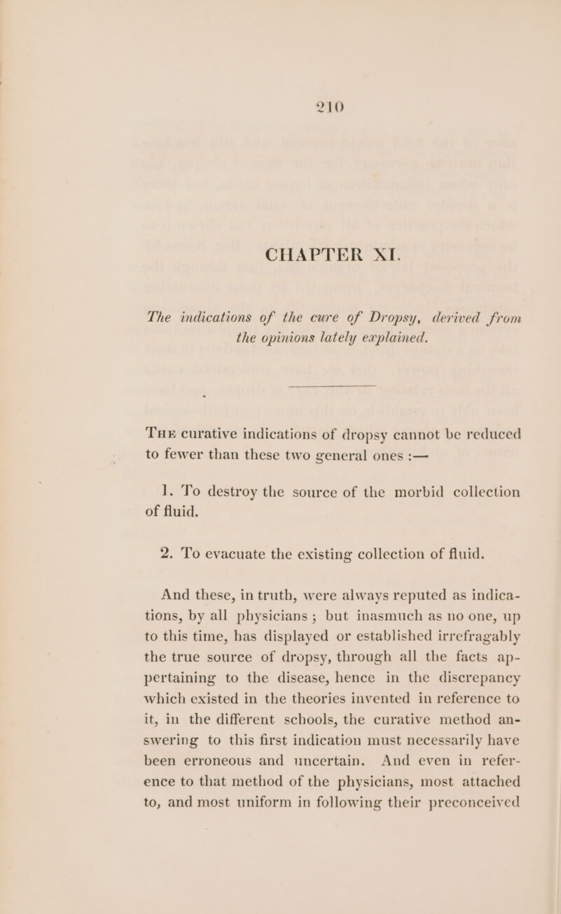 CHAPTER XI. The indications of the cure of Dropsy, derived from the opinions lately explained. THE curative indications of dropsy cannot be reduced to fewer than these two general ones :— 1. To destroy the source of the morbid collection of fluid. 2. To evacuate the existing collection of fluid. And these, in truth, were always reputed as indica- tions, by all physicians ; but inasmuch as no one, up to this time, has displayed or established irrefragably the true source of dropsy, through all the facts ap- pertaining to the disease, hence in the discrepancy which existed in the theories invented in reference to it, in the different schools, the curative method an- swering to this first indication must necessarily have been erroneous and uncertain. And even in refer- ence to that method of the physicians, most attached to, and most uniform in following their preconceived