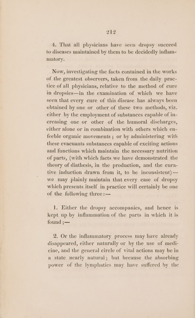 4, That all physicians have seen dropsy succeed to diseases maintained by them to be decidedly inflam- matory. Now, investigating the facts contained in the works of the greatest observers, taken from the daily prac- tice of all physicians, relative to the method of cure in dropsies—in the examination of which we have seen that every cure of this disease has always been obtained by one or other of these two methods, viz. either by the employment of substances capable of in- creasing one or other of the humoral discharges, either alone or in combination with others which en- feeble organic movements ; or by administering with these evacuants substances capable of exciting actions and functions which maintain the necessary nutrition of parts, (with which facts we have demonstrated the theory of diathesis, in the production, and the cura- tive induction drawn from it, to be inconsistent) — we may plainly maintain that every case of dropsy which presents itself in practice will certainly be one of the following three :— 1. Either the dropsy accompanies, and hence is kept up by inflammation of the parts in which it is found ;— 2. Or the inflammatory process may have already disappeared, either naturally or by the use of medi- cine, and the general circle of vital actions may be in a state nearly natural; but because the absorbing power of the lymphatics may have suffered by the