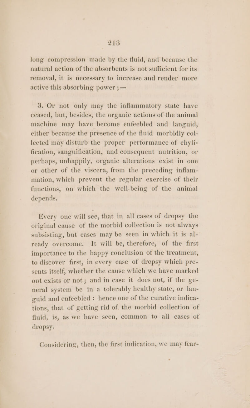 215 long compression made by the fluid, and because tbe natural action of the absorbents is not sufficient for its removal, it is necessary to increase and render more active this absorbing power ;— 3. Or not only may the inflammatory state have ceased, but, besides, the organic actions of the animal machine may have become enfeebled and languid, either because the presence of the fluid morbidly col- lected may disturb the proper performance of chyli- fication, sanguification, and consequent nutrition, or perhaps, unhappily, organic alterations exist in one or other of the viscera, from the preceding inflam- mation, which prevent the regular exercise of their functions, on which the well-being of the animal depends, Every one will see, that in all cases of dropsy the original cause of the morbid collection is not always subsisting, but cases may be seen in which it is al- ready overcome. It will be, therefore, of the first importance to the happy conclusion of the treatment, to discover first, in every case of dropsy which pre- sents itself, whether the cause which we have marked out exists or not; and in case it does not, if the ge- neral system be in a tolerably healthy state, or lan- guid and enfeebled : hence one of the curative indica- tions, that of getting rid of the morbid collection of fluid, is, as we have seen, common to all cases of dropsy. Considering, then, the first indication, we may fear-