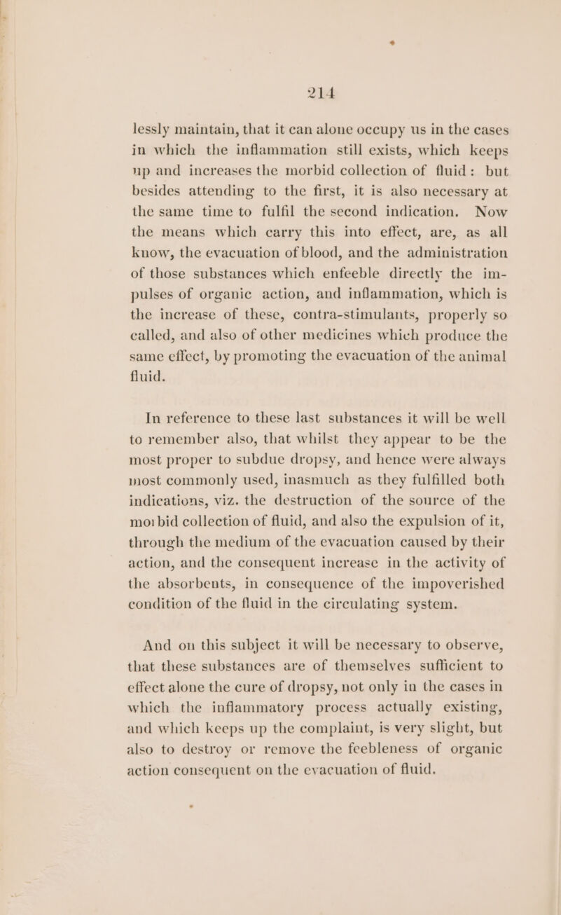 lessly maintain, that it can alone occupy us in the cases in which the inflammation still exists, which keeps up and increases the morbid collection of fluid: but besides attending to the first, it is also necessary at the same time to fulfil the second indication. Now the means which carry this into effect, are, as all know, the evacuation of blood, and the administration of those substances which enfeeble directly the im- pulses of organic action, and inflammation, which is the increase of these, contra-stimulants, properly so called, and also of other medicines which produce the same effect, by promoting the evacuation of the animal fluid. In reference to these last substances it will be well to remember also, that whilst they appear to be the most proper to subdue dropsy, and hence were always most commonly used, inasmuch as they fulfilled both indications, viz. the destruction of the source of the mo! bid collection of fluid, and also the expulsion of it, through the medium of the evacuation caused by their action, and the consequent increase in the activity of the absorbents, in consequence of the impoverished condition of the fluid in the circulating system. And on this subject it will be necessary to observe, that these substances are of themselves sufficient to effect alone the cure of dropsy, not only in the cases in which the inflammatory process actually existing, and which keeps up the complaint, is very slight, but also to destroy or remove the feebleness of organic action consequent on the evacuation of fluid.