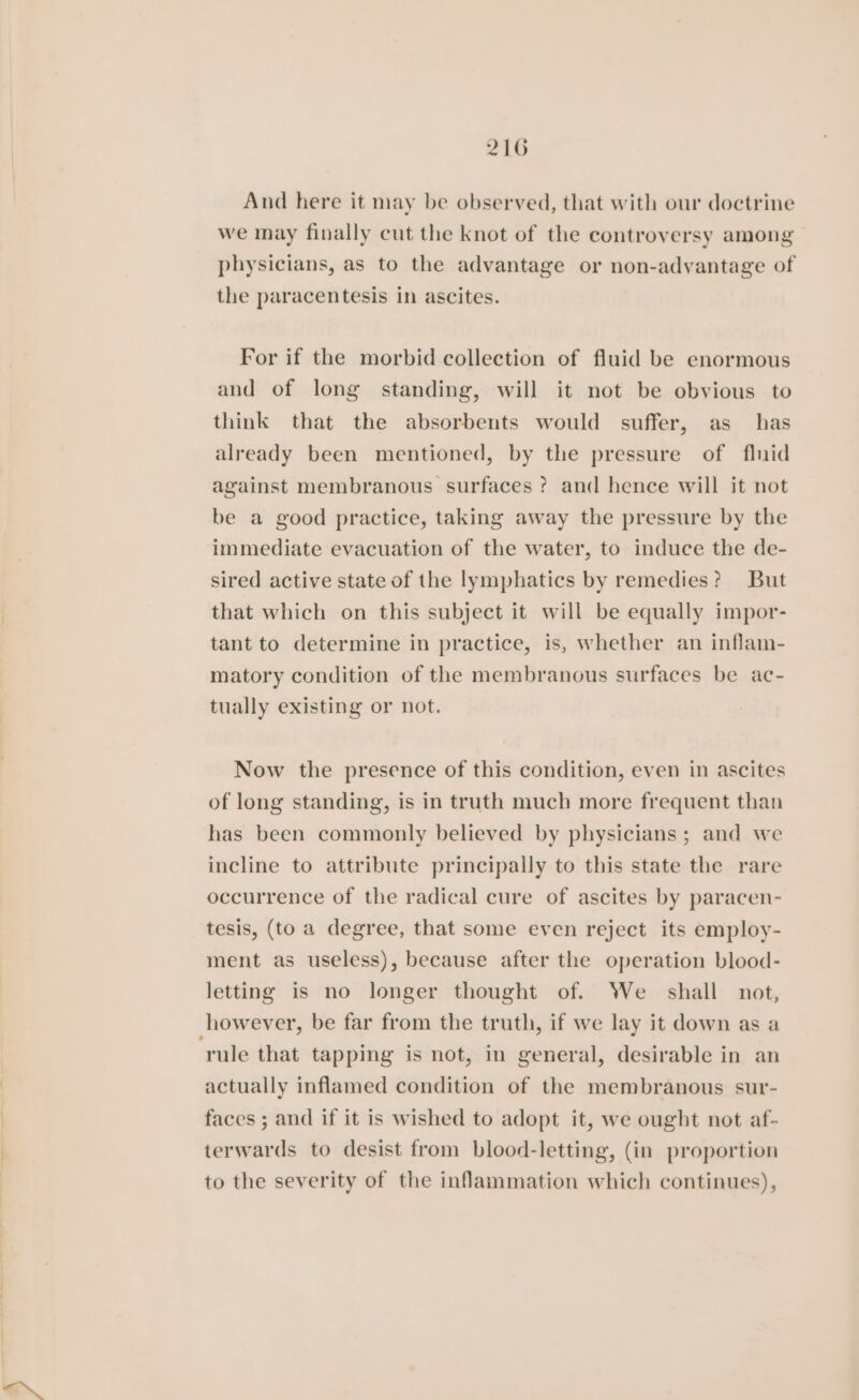 And here it may be observed, that with our doctrine we may finally cut the knot of the controversy among physicians, as to the advantage or non-adyantage of the paracentesis in ascites. For if the morbid collection of fluid be enormous and of long standing, will it not be obvious to think that the absorbents would suffer, as has already been mentioned, by the pressure of flnid against membranous surfaces ? and hence will it not be a good practice, taking away the pressure by the immediate evacuation of the water, to induce the de- sired active state of the lymphatics by remedies? But that which on this subject it will be equally impor- tant to determine in practice, is, whether an inflam- matory condition of the membranous surfaces be ac- tually existing or not. Now the presence of this condition, even in ascites of long standing, is in truth much more frequent than has been commonly believed by physicians; and we incline to attribute principally to this state the rare occurrence of the radical cure of ascites by paracen- tesis, (to a degree, that some even reject its employ- ment as useless), because after the operation blood- letting is no longer thought of. We shall not, however, be far from the truth, if we lay it down as a rule that tapping is not, in general, desirable in an actually inflamed condition of the membranous sur- faces ; and if it is wished to adopt it, we ought not af- terwards to desist from blood-letting, (in proportion to the severity of the inflammation which continues),