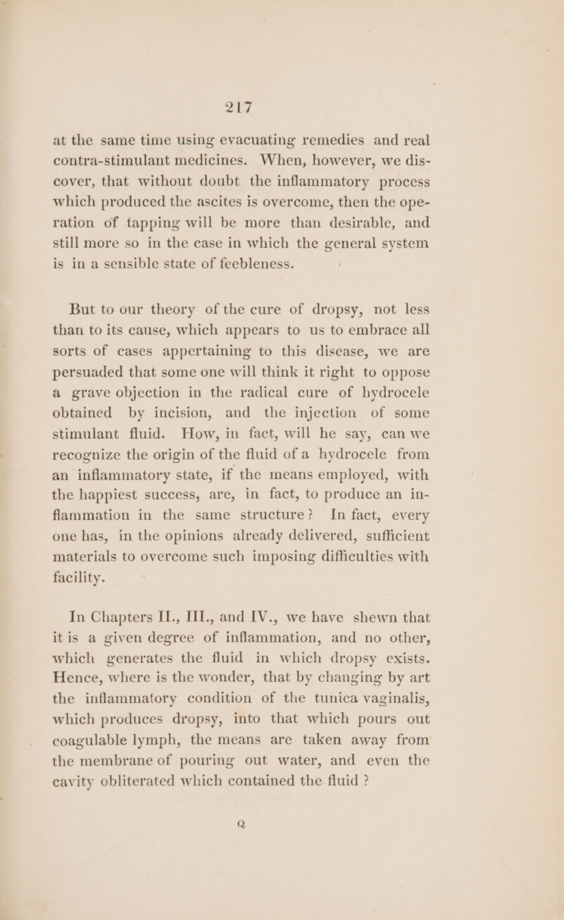 at the same time using evacuating remedies and real contra-stimulant medicines. When, however, we dis- cover, that without doubt the inflammatory process which produced the ascites is overcome, then the ope- ration of tapping will be more than desirable, and still more so in the case in which the general system is in a sensible state of feebleness. But to our theory of the cure of dropsy, not less than to its cause, which appears to us to embrace all sorts of cases appertaining to this disease, we are persuaded that some one will think it right to oppose a grave objection in the radical cure of hydrocele obtained by incision, and the injection of some stimulant fluid. How, in fact, will he say, can we recognize the origin of the fluid of a hydrocele from an inflammatory state, if the means employed, with the happiest success, are, in fact, to produce an in- flammation in the same structure? In fact, every one has, in the opinions already delivered, sufficient materials to overcome such imposing difficulties with facility. In Chapters II., III., and [IV., we have shewn that itis a given degree of inflammation, and no other, which generates the fluid in which dropsy exists. Hence, where is the wonder, that by changing by art the inflammatory condition of the tunica vaginalis, which produces dropsy, into that which pours out coagulable lymph, the means are taken away from the membrane of pouring out water, and even the cavity obliterated which contained the fluid ? Q
