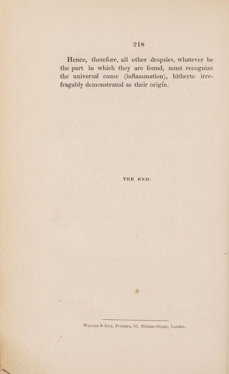 Hence, therefore, all other dropsies, whatever be the part in which they are found, must recognize the universal cause (inflammation), hitherto irre- fragably demonstrated as their origin. THE END. assesses Wison &amp; Son, Printers, 57, Skinner-Street, London,