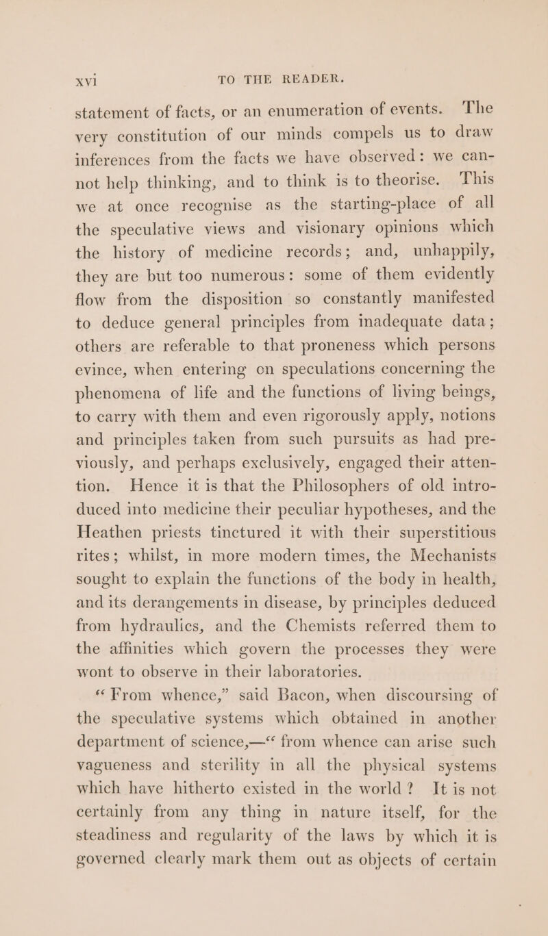 statement of facts, or an enumeration of events. The very constitution of our minds compels us to draw inferences from the facts we have observed: we can- not help thinking, and to think is to theorise. This we at once recognise as the starting-place of all the speculative views and visionary opinions which the history of medicine records ; and, unhappily, they are but too numerous: some of them evidently flow from the disposition so constantly manifested to deduce general principles from madequate data ; others are referable to that proneness which persons evince, when entering on speculations concerning the phenomena of life and the functions of living beings, to carry with them and even rigorously apply, notions and principles taken from such pursuits as had pre- viously, and perhaps exclusively, engaged their atten- tion. Hence it is that the Philosophers of old intro- duced into medicine their peculiar hypotheses, and the Heathen priests tinctured it with their superstitious rites; whilst, in more modern times, the Mechanists sought to explain the functions of the body in health, and its derangements in disease, by principles deduced from hydraulics, and the Chemists referred them to the affinities which govern the processes they were wont to observe in their laboratories. “From whence,” said Bacon, when discoursing of the speculative systems which obtained in another department of science,—‘‘ from whence can arise such vagueness and sterility in all the physical systems which have hitherto existed in the world? It is not certainly from any thing in nature itself, for the steadiness and regularity of the laws by which it is governed clearly mark them out as objects of certain
