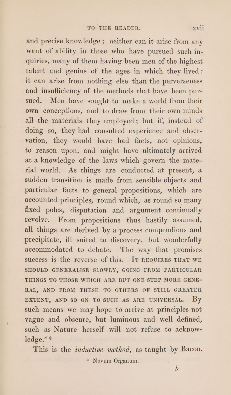 and precise knowledge ; neither can it arise from any want of ability in those who have pursued such in- quiries, many of them having been men of the highest talent and genius of the ages in which they lived: it can arise from nothing else than the perverseness and insufficiency of the methods that have been pur- sued. Men have sought to make a world from their own conceptions, and to draw from their own minds all the materials they employed; but if, instead of doing so, they had consulted experience and obser- vation, they would have had facts, not opinions, to reason upon, and might have ultimately arrived at a knowledge of the laws which govern the mate- rial world. As things are conducted at present, a sudden transition is made from sensible objects and particular facts to general propositions, which are accounted principles, round which, as round so many fixed poles, disputation and argument continually revolve. From propositions thus hastily assumed, all things are derived by a process compendious and precipitate, ill suited to discovery, but wonderfully accommodated to debate. The way that promises success is the reverse of this. IT REQUIRES THAT WE SHOULD GENERALISE SLOWLY, GOING FROM PARTICULAR THINGS TO THOSE WHICH ARE BUT ONE STEP MORE GENE- RAL, AND FROM THESE TO OTHERS OF STILL GREATER EXTENT, AND SO ON TO SUCH AS ARE UNIVERSAL. By such means we may hope to arrive at principles not vague and obscure, but luminous and well defined, such as Nature herself will not refuse to acknow- ledge,’ * This is the inductive method, as taught by Bacon. * Novum Organum. b