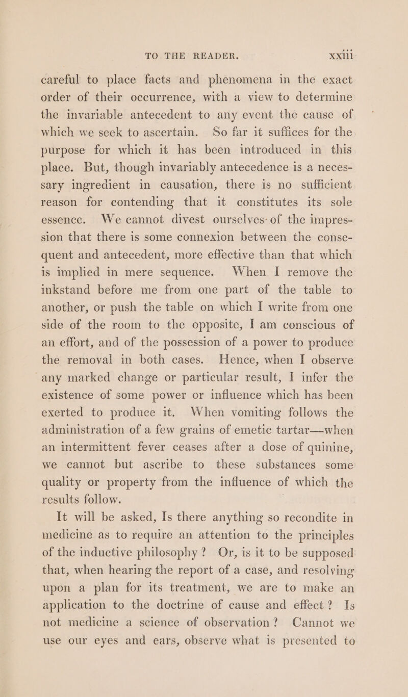 careful to place facts and phenomena in the exact order of their occurrence, with a view to determine the invariable antecedent to any event the cause of which we seek to ascertain. So far it suffices for the purpose for which it has been introduced in this place. But, though invariably antecedence is a neces- sary ingredient in causation, there is no sufficient reason for contending that it constitutes its sole essence. We cannot divest ourselves: of the impres- sion that there is some connexion between the conse- quent and antecedent, more effective than that which is implied in mere sequence. When I remove the inkstand before me from one part of the table to another, or push the table on which I write from one side of the room to the opposite, I am conscious of an effort, and of the possession of a power to produce the removal in both cases. Hence, when I observe any marked change or particular result, I infer the existence of some power or influence which has been exerted to produce it. When vomiting follows the administration of a few grains of emetic tartar—when an intermittent fever ceases after a dose of quinine, we cannot but ascribe to these substances some quality or property from the influence of which the results follow. : It will be asked, Is there anything so recondite in medicine as to require an attention to the principles of the inductive philosophy? Or, is it to be supposed that, when hearing the report of a case, and resolving upon a plan for its treatment, we are to make an application to the doctrine of cause and effect? Is not medicine a science of observation? Cannot we use our eyes and ears, observe what is presented to