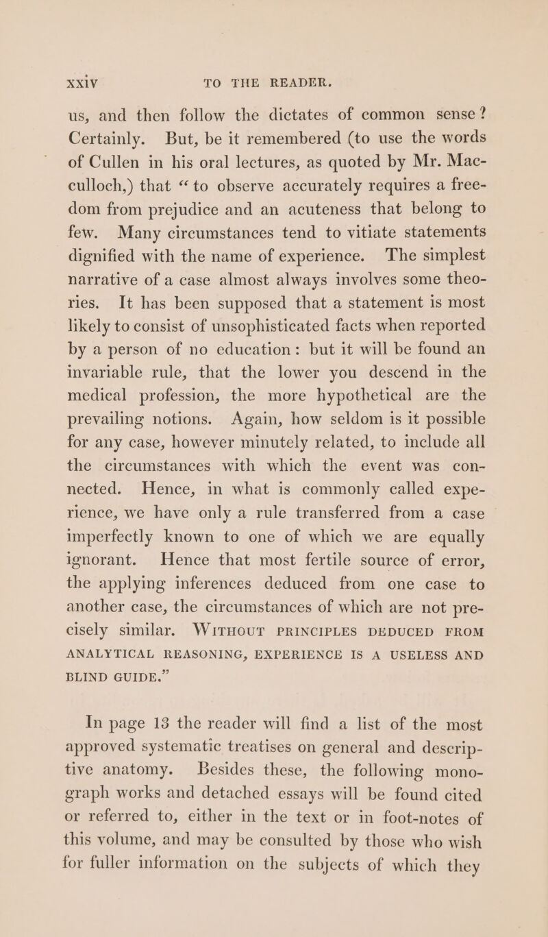 us, and then follow the dictates of common sense ? Certainly. But, be it remembered (to use the words of Cullen in his oral lectures, as quoted by Mr. Mac- culloch,) that “to observe accurately requires a free- dom from prejudice and an acuteness that belong to few. Many circumstances tend to vitiate statements dignified with the name of experience. The simplest narrative of a case almost always involves some theo- ries. It has been supposed that a statement is most likely to consist of unsophisticated facts when reported by a person of no education: but it will be found an invariable rule, that the lower you descend in the medical profession, the more hypothetical are the prevailing notions. Again, how seldom is it possible for any case, however minutely related, to include all the circumstances with which the event was con- nected. Hence, in what is commonly called expe- rience, we have only a rule transferred from a case imperfectly known to one of which we are equally ignorant. Hence that most fertile source of error, the applying inferences deduced from one case to another case, the circumstances of which are not pre- cisely similar. WuitrHoUT PRINCIPLES DEDUCED FROM ANALYTICAL REASONING, EXPERIENCE IS A USELESS AND BLIND GUIDE.” In page 13 the reader will find a list of the most approved systematic treatises on general and descrip- tive anatomy. besides these, the following mono- graph works and detached essays will be found cited or referred to, either in the text or in foot-notes of this volume, and may be consulted by those who wish for fuller information on the subjects of which they