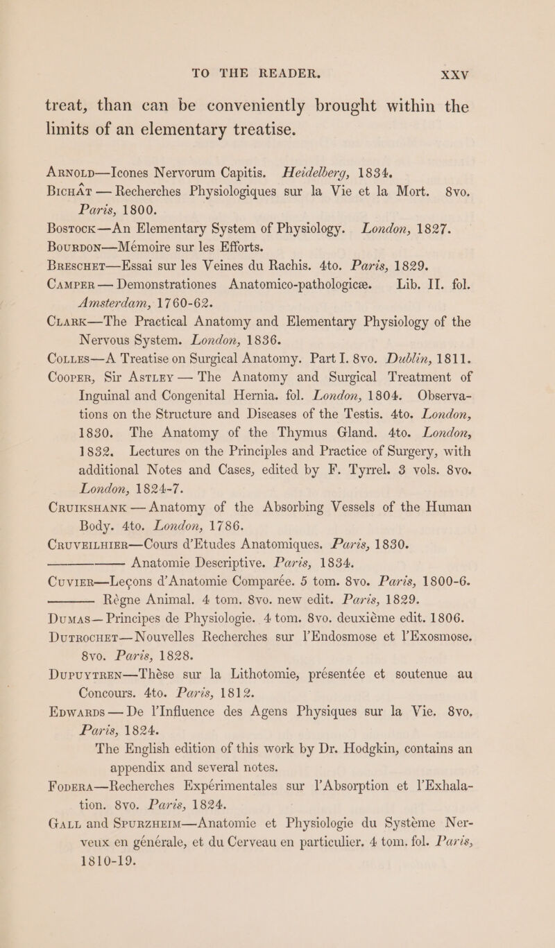 treat, than can be conveniently brought within the limits of an elementary treatise. Arnotp—Icones Nervorum Capitis. Heddelberg, 1834. BicnAt — Recherches Physiologiques sur la Vie et la Mort. 8vo. Paris, 1800. Bostock —An Elementary System of Physiology. London, 1827. Bourpon—Meémoire sur les Efforts. BrescHET—Esgai sur les Veines du Rachis. 4to. Paris, 1829. Camper — Demonstrationes Anatomico-pathologice. Lib. II. fol. Amsterdam, 1760-62. CiarkK—The Practical Anatomy and Elementary Physiology of the Nervous System. London, 1836. CoLttes—A Treatise on Surgical Anatomy. Part I. 8vo. Dublin, 1811. Cooper, Sir AsttEy — The Anatomy and Surgical Treatment of Inguinal and Congenital Hernia. fol. London, 1804. Observa- tions on the Structure and Diseases of the Testis. 4to0. London, 1830. The Anatomy of the Thymus Gland. 4to. London, 1832. Lectures on the Principles and Practice of Surgery, with additional Notes and Cases, edited by F. Tyrrel. 3 vols. 8vo. London, 1824-7. CruiksHANK — Anatomy of the Absorbing Vessels of the Human Body. 4to. London, 1786. CRUVEILHIER—Cours d’Etudes Anatomiques. Paris, 1830. Anatomie Descriptive. Paris, 1834. Cuvirr—Lecons d’ Anatomie Comparée. 5 tom. 8vo. Paris, 1800-6. Régne Animal, 4 tom. 8vo. new edit. Paris, 1829. Dumas— Principes de Physiologie. 4 tom. 8vo. deuxiéme edit. 1806. DurrocuEt—Nouvelles Recherches sur l’Endosmose et |’Exosmose. 8vo. Paris, 1828. Dupuytren—Thése sur la Lithotomie, présentée et soutenue au Concours. 4to. Paris, 1812. Epwarps — De l’Influence des Agens Physiques sur la Vie. 8vo, Paris, 1824. The English edition of this work by Dr. Hodgkin, contains an appendix and several notes. Foprra—Recherches Expérimentales sur l’Absorption et l’Exhala- tion. 8vo. Paris, 1824. Gat and SpurzHerm—Anatomie et Physiologie du Systeme Ner- veux en générale, et du Cerveau en particulier. 4 tom, fol. Paris, 1810-19.