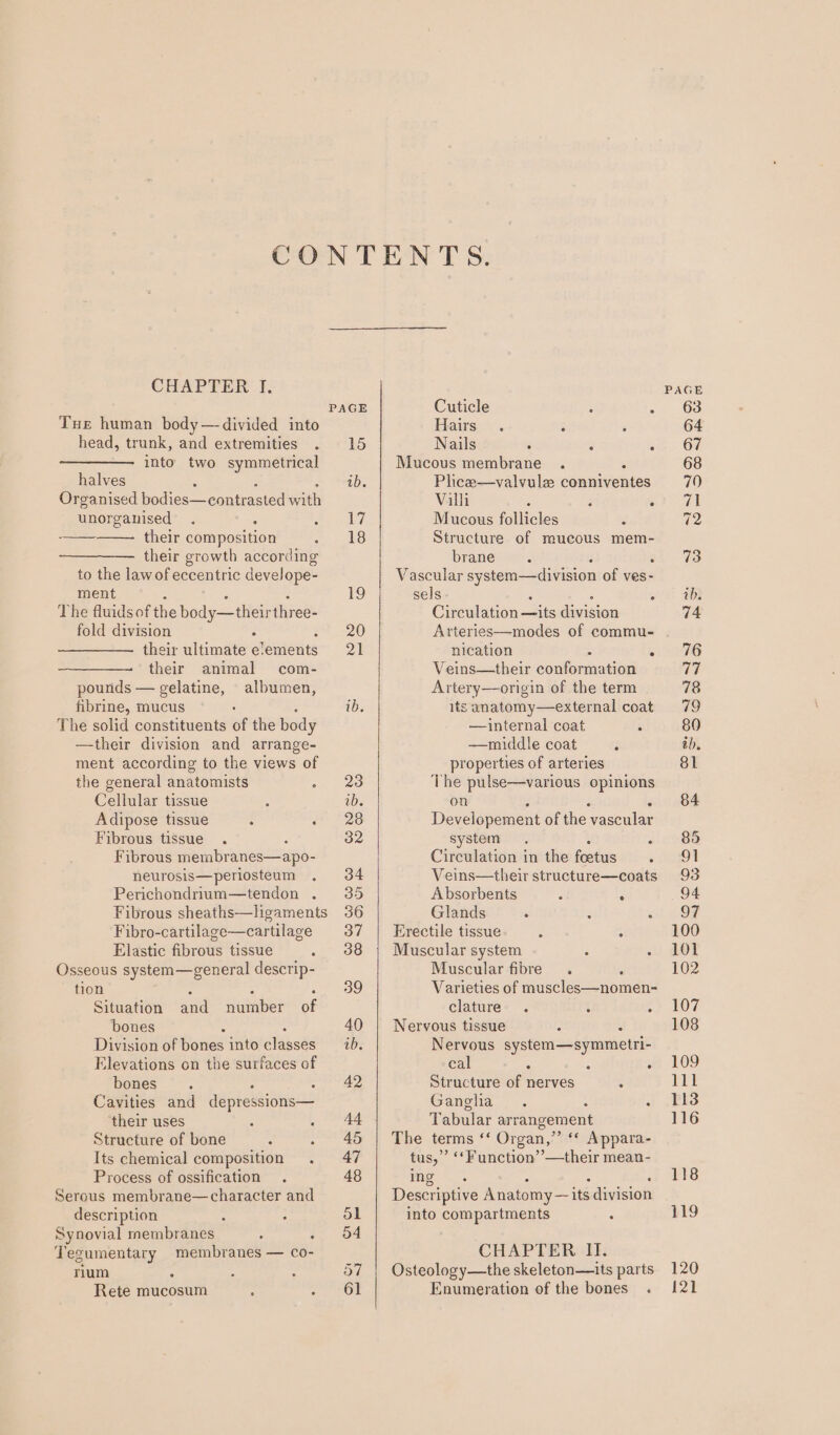 CHAPTER I. Tue human body— divided into head, trunk, and extremities . into two symmetrical halves : Organised bodies—contrasted with unorganised . ° : peas their composition : their growth according to the lawof eccentric develope- ment The fluids of the body—their three- fold division ; their ultimate e'ements their animal com- pounds — gelatine, albumen, fibrine, mucus . The solid constituents of the body —their division and arrange- ment according to the views of the general anatomists : Cellular tissue Adipose tissue : : Fibrous tissue . Fibrous membr anes—apo- neurosis—periosteum : Perichondrium—tendon . Fibrous sheaths—ligaments Fibro-cartilage—cartilage Elastic fibrous tissue ; Osseous system—general descrip- tion f Situation avd auiibier of bones Division oebones into élaaséé Elevations on the surfaces of bones ; Cavities and depressions— their uses ; s Structure of bone &lt; : Its chemical composition Process of ossification . Serous membrane—character and description : - Synovial membranes . . Tegumentary membranes — co- rium a ; : Rete mucosum : : 15 ab. 17 18 Cuticle ; : Hairs... 5 : Nails 5 Mucous membrane . P Plice—valvulz conniventes Villi ; F ° Mucous follicles - Structure of mucous mem- brane “ 3 Vascular system—division of ves- sels E - Circulation —its division Arteries—modes of commu- nication ° Veins—their coWlenuating Artery—origin of the term its anatomy—external coat —internal coat : —middle coat : properties of arteries The pulse—various opinions on ) i é Developement of the vascular system. ° Circulation in the foetus ‘ Veins—their structure—coats Absorbents é : Glands ‘ 3 - Erectile tissue , “ Muscular system : ° Muscular fibre. , Varieties of muscles—nomen- clature . : : Nervous tissue r . Nervous system—symmetri- cal - A : Structure of nerves - Ganglia. : : Tabular arrangement The terms ‘‘ Organ,” ‘* Appara- tus,” ‘‘Function’’—their mean- fags): A 5 : cod . . Descriptive Anatomy — its division into compartments ‘ CHAPTER II. Osteology—the skeleton—its parts Enumeration of the bones . 120 121