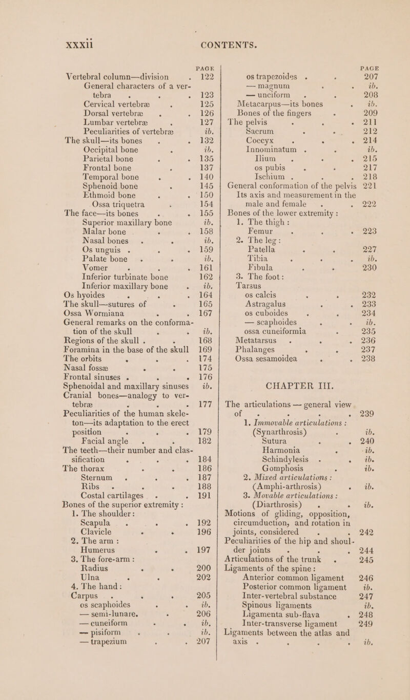 XXXI11 CONTENTS. PAGE Vertebral column—division 122 os trapezoides General characters of a ver- — magnum tebra : : » 123 — unciform Cervical vertebra 125 Metacarpus—its bones Dorsal vertebra 126 Bones of the fingers Lumbar vertebra 127 | The pelvis ° ; . Peculiarities of vertebrae ib. Sacrum om The skull—its bones 132 Coccyx : . Occipital bone ib. Innominatum Parietal bone 135 Ilium Frontal bone 137 os pubis : Temporal bone 140 Ischium . Sphenoid bone 145 {| General conformation of the pelvis Ethmoid bone 150 Its axis and measurement in the Ossa triquetra 154 male and female The face—its bones : - 155 | Bones of the lower extremity : Superior maxillary bone ab. 45; The.thighy: Malar bone ‘ 158 Femur : : . Nasal bones. ° ab. 2. The lec: Os unguis . : - 159 Patella . : Palate bone. . ib. Tibia Vomer . 161 Fibula Inferior turbinate bone 162 3. The foot: Inferior maxillary bone ib. Tarsus Os hyoides : : 164 os calcis : . The skull—sutures of 165 Astragalus ; ° Ossa Wormiana 167 os cuboides General remarks on the conforma- — scaphoides tion of the skull 4 b= Obs ossa cuneiformia Regions of the skull . 168 Metatarsus . : . Foramina in the base of the skull 169 Phalanges . ° The orbits 174 Ossa sesamoidea ‘ . Nasal fossz > 175 Frontal sinuses . 176 Sphenoidal and maxillary sinuses id. CHAPTER. III. Cranial bones—analogy to ver- tebrae 177 | The articulations — general view Peculiarities of the human skele- Orda : : : ton—its adaptation to the erect 1. Immovable articulations : position : =F 19 (Synarthrosis) Facial angle : 182 Sutura ° ° The teeth—their number and clas- Harmonia ; sification ' 184 Schindylesis_ . 4 The thorax 186 Gomphosis Sternum . : 187 2. Miwxed articulations : Ribs. : 188 (Amphi-arthrosis ) . Costal cartilages . + SHOE 3. Movable articulations : Bones of the superior extremity : (Diarthrosis) . . 1. The shoulder: Motions of gliding, opposition, Scapula. : - 192 circumduction, and rotation in Clavicle . . 196 joints, considered 2. The arm : Peculiarities of the hip and shoul- Humerus “ si 197 der joints , rf 3. The fore-arm : Articulations of the trunk . Radius : . 200 | Ligaments of the spine: Ulna . : 202 Anterior common ligament 4. The hand: Posterior common ligament Carpus. ¢ 5 205 Inter-vertebral substance os scaphoides ° ib. Spinous ligaments — semi-lunare. 206 Ligamenta_ sub-flava : — cuneiform : shites Inter-transverse ligament — pisiform ib Ligaments between the atlas and 207 axis — trapezium PAGE 207 2b. 208 1D. 209 24 212 214 ab. 215 217 243 Dok 222 223 228 ib. 230 Pays 233 234 ib. 235 236 237 238