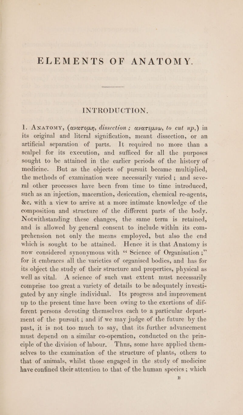ELEMENTS OF ANATOMY. INTRODUCTION. 1. ANATOMY, (avarown, dissection ; avaremyw, to cut up,) in its original and literal signification, meant dissection, or an artificial separation of parts. It required no more than a scalpel for its execution, and sufficed for all the purposes sought to be attained in the earlier periods of the history of medicine. But as the objects of pursuit became multiplied, the methods of examination were necessarily varied ; and seve- ral other processes have been from time to time introduced, such as an injection, maceration, desiccation, chemical re-agents, &amp;c. with a view to arrive at a more intimate knowledge of the composition and structure of the different parts of the body. Notwithstanding these changes, the same term is retained, and is allowed by general consent to include within its com- prehension not only the means employed, but also the end which is sought to be attained. Hence it is that Anatomy is now considered synonymous with ‘* Science of Organisation ;” for it embraces all the varieties of organised bodies, and has for its object the study of their structure and properties, physical as well as vital. A science of such vast extent must necessarily comprise too great a variety of details to be adequately investi- gated by any single individual. Its progress and improvement up to the present time have been owing to the exertions of dif- ferent persons devoting themselves each to a particular depart- ment of the pursuit ; and if we may judge of the future by the past, it is not too much to say, that its further advancement must depend on a similar co-operation, conducted on the prin- ciple of the division of labour. Thus, some have applied them- selves to the examination of the structure of plants, others to that of animals, whilst those engaged in the study of medicine have confined their attention to that of the human species ; which B