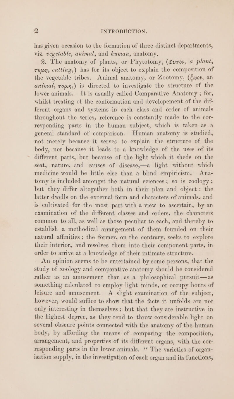 has given occasion to the formation of three distinct departments, viz. vegetable, animal, and human, anatomy. 2. The anatomy of plants, or Phytotomy, (Quroy, a plant, Towwy, cutting,) has for its object to explain the composition of the vegetable tribes. Animal anatomy, or Zootomy, (Zwoy, an animal, royon,) is directed to investigate the structure of the lower animals. It is usually called Comparative Anatomy ; for, whilst treating of the conformation and developement of the dif- ferent organs and systems in each class and order of animals throughout the series, reference is constantly made to the cor- responding parts in the human subject, which is taken as a general standard of comparison. Human anatomy is studied, not merely because it serves to explain the structure of the body, nor because it leads to a knowledge of the uses of its different parts, but because of the light which it sheds on the seat, nature, and causes of disease,—a light without which medicine would be little else than a blind empiricism. Ana- tomy is included amongst the natural sciences; so is zoology ; but they differ altogether both in their plan and object : the latter dwells on the external form and characters of animals, and is cultivated for the most part with a view to ascertain, by an examination of the different classes and orders, the characters common to all, as well as those peculiar to each, and thereby to establish a methodical arrangement of them founded on their natural affinities ; the former, on the contrary, seeks to explore their interior, and resolves them into their component parts, in order to arrive at a knowledge of their intimate structure. An opinion seems to be entertained by some persons, that the study of zoology and comparative anatomy should be considered rather as an amusement than as a philosophical pursuit—as something calculated to employ light minds, or occupy hours of leisure and amusement. A slight examination of the subject, however, would suffice to show that the facts it unfolds are not only interesting in themselves ; but that they are instructive in the highest degree, as they tend to throw considerable light on several obscure points connected with the anatomy of the human body, by affording the means of comparing the composition, arrangement, and properties of its different organs, with the cor- responding parts in the lower animals. ‘‘ The varieties of organ- isation supply, in the investigation of each organ and its functions,
