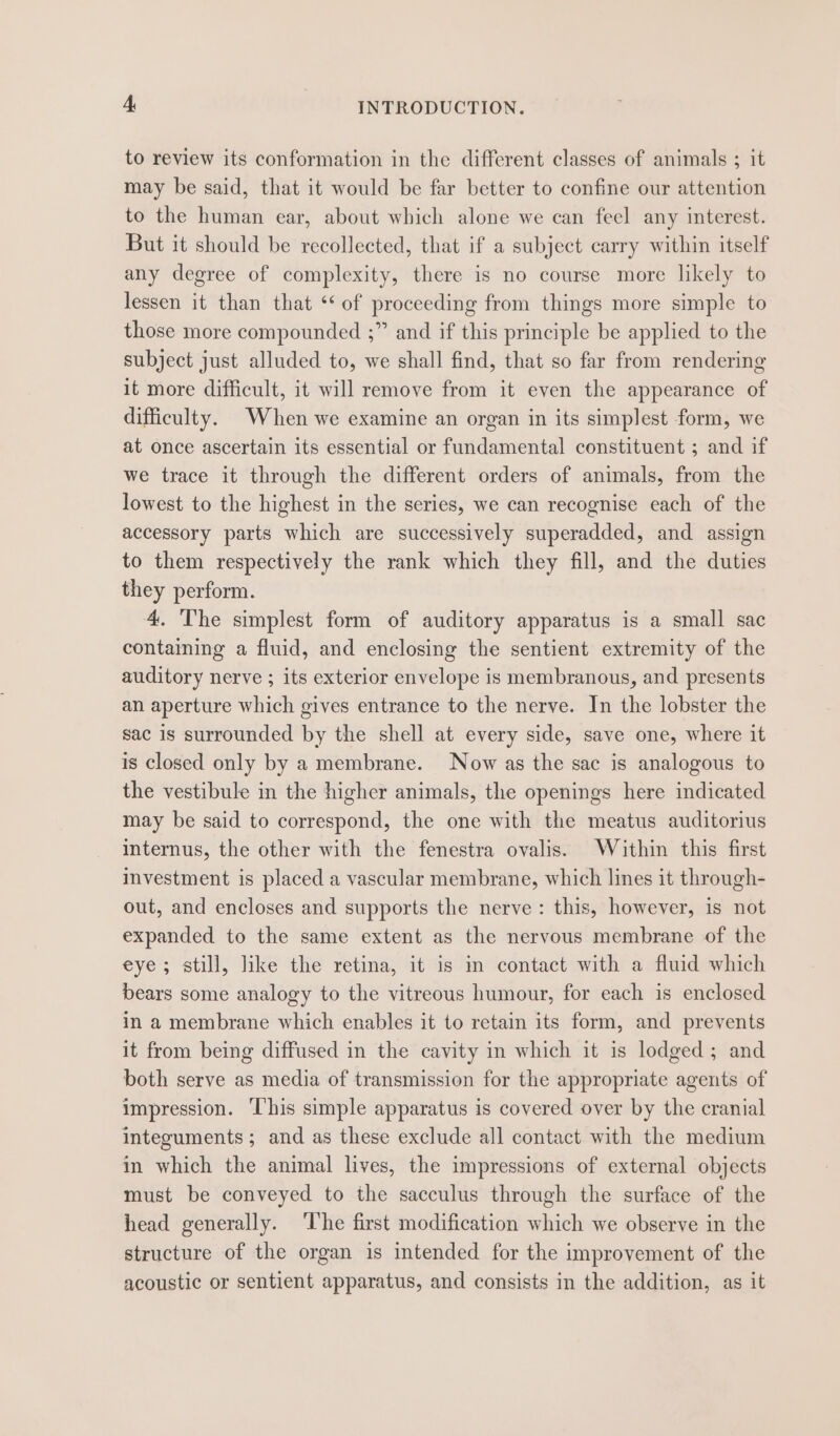to review its conformation in the different classes of animals ; it may be said, that it would be far better to confine our attention to the human ear, about which alone we can feel any interest. But it should be recollected, that if a subject carry within itself any degree of complexity, there is no course more likely to lessen it than that *‘ of proceeding from things more simple to those more compounded ;” and if this principle be applied to the subject just alluded to, we shall find, that so far from rendering it more difficult, it will remove from it even the appearance of difficulty. When we examine an organ in its simplest form, we at once ascertain its essential or fundamental constituent ; and if we trace it through the different orders of animals, from the lowest to the highest in the series, we can recognise each of the accessory parts which are successively superadded, and assign to them respectively the rank which they fill, and the duties they perform. 4. The simplest form of auditory apparatus is a small sac containing a fluid, and enclosing the sentient extremity of the auditory nerve ; its exterior envelope is membranous, and presents an aperture which gives entrance to the nerve. In the lobster the sac is surrounded by the shell at every side, save one, where it is closed only by a membrane. Now as the sac is analogous to the vestibule in the higher animals, the openings here indicated may be said to correspond, the one with the meatus auditorius internus, the other with the fenestra ovalis. Within this first investment is placed a vascular membrane, which lines it through- out, and encloses and supports the nerve : this, however, is not expanded to the same extent as the nervous membrane of the eye; still, like the retina, it is im contact with a fluid which bears some analogy to the vitreous humour, for each is enclosed in a membrane which enables it to retain its form, and prevents it from being diffused in the cavity in which it is lodged; and both serve as media of transmission for the appropriate agents of impression. ‘l’his simple apparatus is covered over by the cranial integuments ; and as these exclude all contact with the medium in which the animal lives, the impressions of external objects must be conveyed to the sacculus through the surface of the head generally. ‘lhe first modification which we observe in the structure of the organ is intended for the improvement of the acoustic or sentient apparatus, and consists in the addition, as it