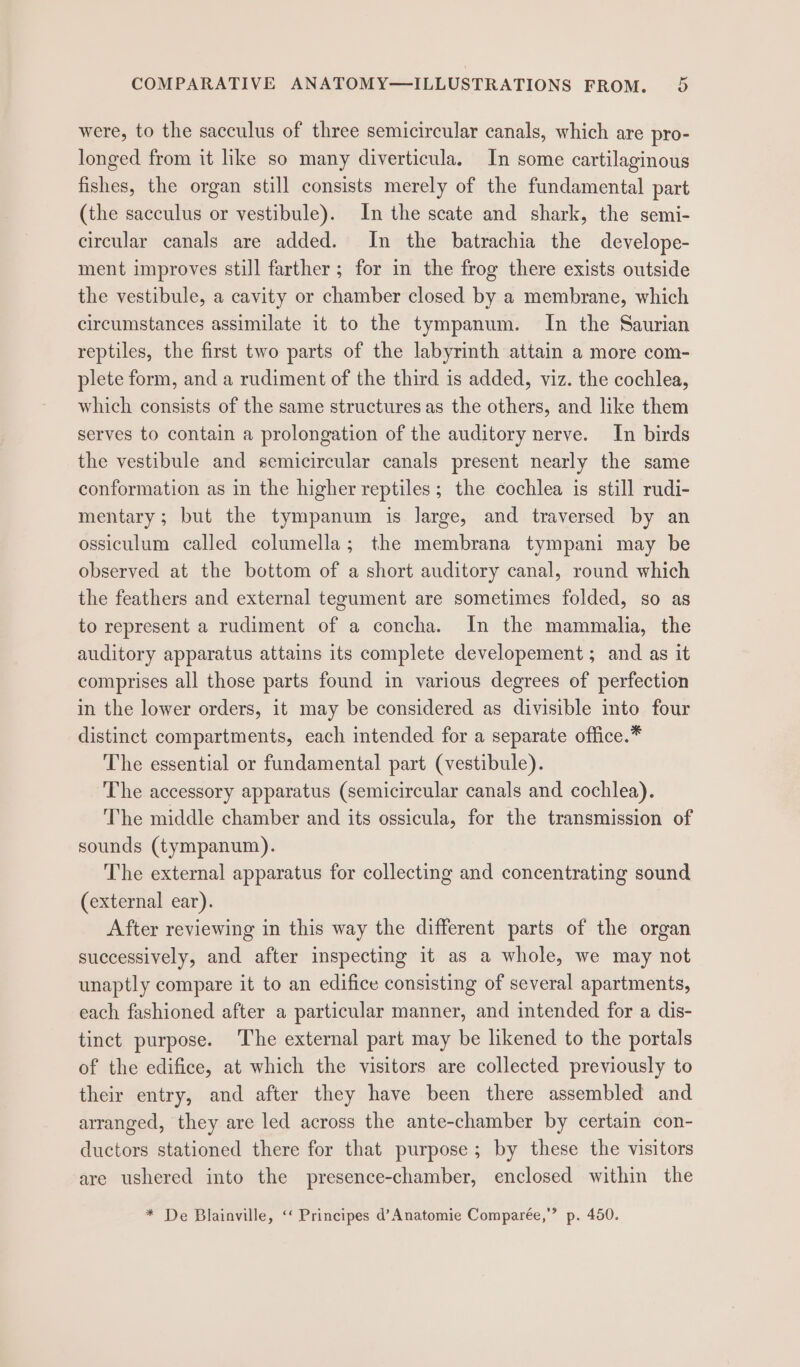 were, to the sacculus of three semicircular canals, which are pro- longed from it like so many diverticula. In some cartilaginous fishes, the organ still consists merely of the fundamental part (the sacculus or vestibule). In the scate and shark, the semi- circular canals are added. In the batrachia the develope- ment improves still farther; for in the frog there exists outside the vestibule, a cavity or chamber closed by a membrane, which circumstances assimilate it to the tympanum. In the Saurian reptiles, the first two parts of the labyrinth attain a more com- plete form, and a rudiment of the third is added, viz. the cochlea, which consists of the same structures as the others, and like them serves to contain a prolongation of the auditory nerve. In birds the vestibule and semicircular canals present nearly the same conformation as in the higher reptiles; the cochlea is still rudi- mentary; but the tympanum is large, and traversed by an ossiculum called columella; the membrana tympani may be observed at the bottom of a short auditory canal, round which the feathers and external tegument are sometimes folded, so as to represent a rudiment of a concha. In the mammalia, the auditory apparatus attains its complete developement; and as it comprises all those parts found in various degrees of perfection in the lower orders, it may be considered as divisible into four distinct compartments, each intended for a separate office.* The essential or fundamental part (vestibule). The accessory apparatus (semicircular canals and cochlea). The middle chamber and its ossicula, for the transmission of sounds (tympanum). The external apparatus for collecting and concentrating sound (external ear). After reviewing in this way the different parts of the organ successively, and after inspecting it as a whole, we may not unaptly compare it to an edifice consisting of several apartments, each fashioned after a particular manner, and intended for a dis- tinct purpose. The external part may be likened to the portals of the edifice, at which the visitors are collected previously to their entry, and after they have been there assembled and arranged, they are led across the ante-chamber by certain con- ductors stationed there for that purpose; by these the visitors are ushered into the presence-chamber, enclosed within the * De Blainville, ‘‘ Principes d’Anatomie Comparée,’’ p. 450.