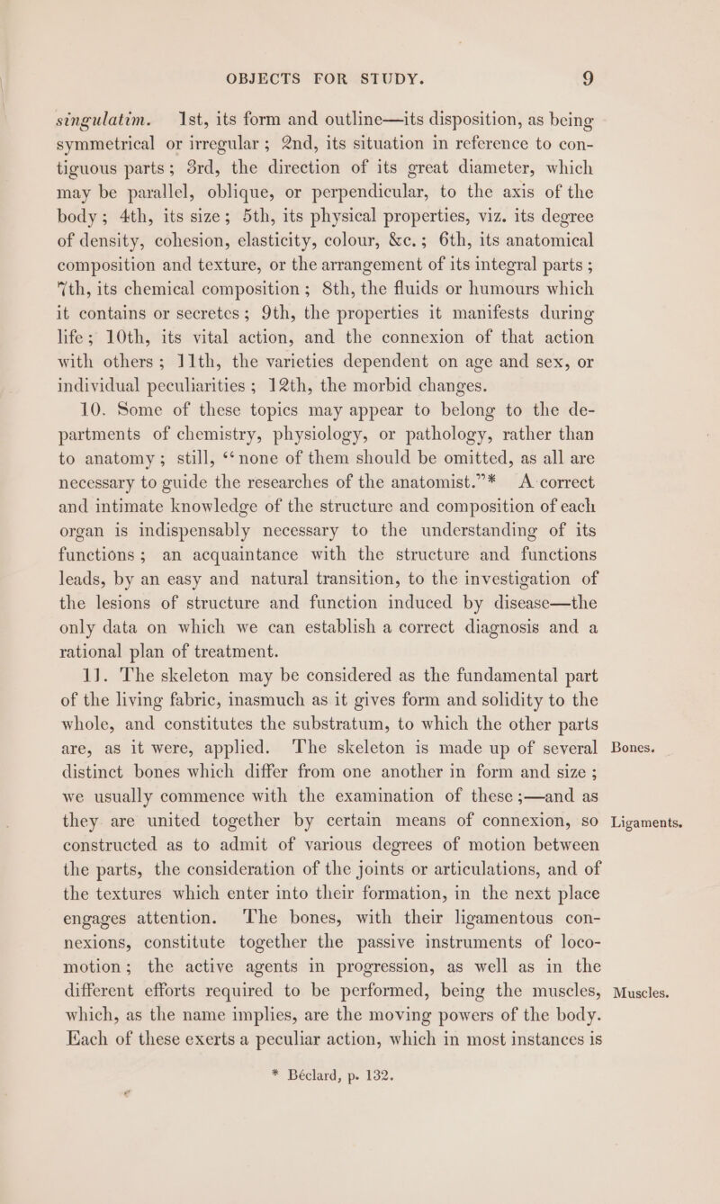 singulatim. Ist, its form and outline—its disposition, as being symmetrical or irregular ; 2nd, its situation in reference to con- tiguous parts; 3rd, the direction of its great diameter, which may be parallel, oblique, or perpendicular, to the axis of the body; 4th, its size; 5th, its physical properties, viz. its degree of density, cohesion, elasticity, colour, &amp;c.; 6th, its anatomical composition and texture, or the arrangement of its integral parts ; (th, its chemical composition ; 8th, the fluids or humours which it contains or secretes; 9th, the properties it manifests during life; 10th, its vital action, and the connexion of that action with others; 11th, the varieties dependent on age and sex, or individual peculiarities ; 12th, the morbid changes. 10. Some of these topics may appear to belong to the de- partments of chemistry, physiology, or pathology, rather than to anatomy; still, “‘none of them should be omitted, as all are necessary to guide the researches of the anatomist.”* A correct and intimate knowledge of the structure and composition of each organ is indispensably necessary to the understanding of its functions ; an acquaintance with the structure and functions leads, by an easy and natural transition, to the investigation of the lesions of structure and function induced by disease—the only data on which we can establish a correct diagnosis and a rational plan of treatment. 1]. The skeleton may be considered as the fundamental part of the living fabric, inasmuch as it gives form and solidity to the whole, and constitutes the substratum, to which the other parts are, as it were, applied. The skeleton is made up of several distinct bones which differ from one another in form and size ; we usually commence with the examination of these ;—and as they are united together by certain means of connexion, so constructed as to admit of various degrees of motion between the parts, the consideration of the joints or articulations, and of the textures which enter into their formation, in the next place engages attention. The bones, with their ligamentous con- nexions, constitute together the passive instruments of loco- motion; the active agents in progression, as well as in the different efforts required to be performed, being the muscles, which, as the name implies, are the moving powers of the body. Kach of these exerts a peculiar action, which in most instances is * Béclard, p. 132. Bones. Ligaments. Muscles.
