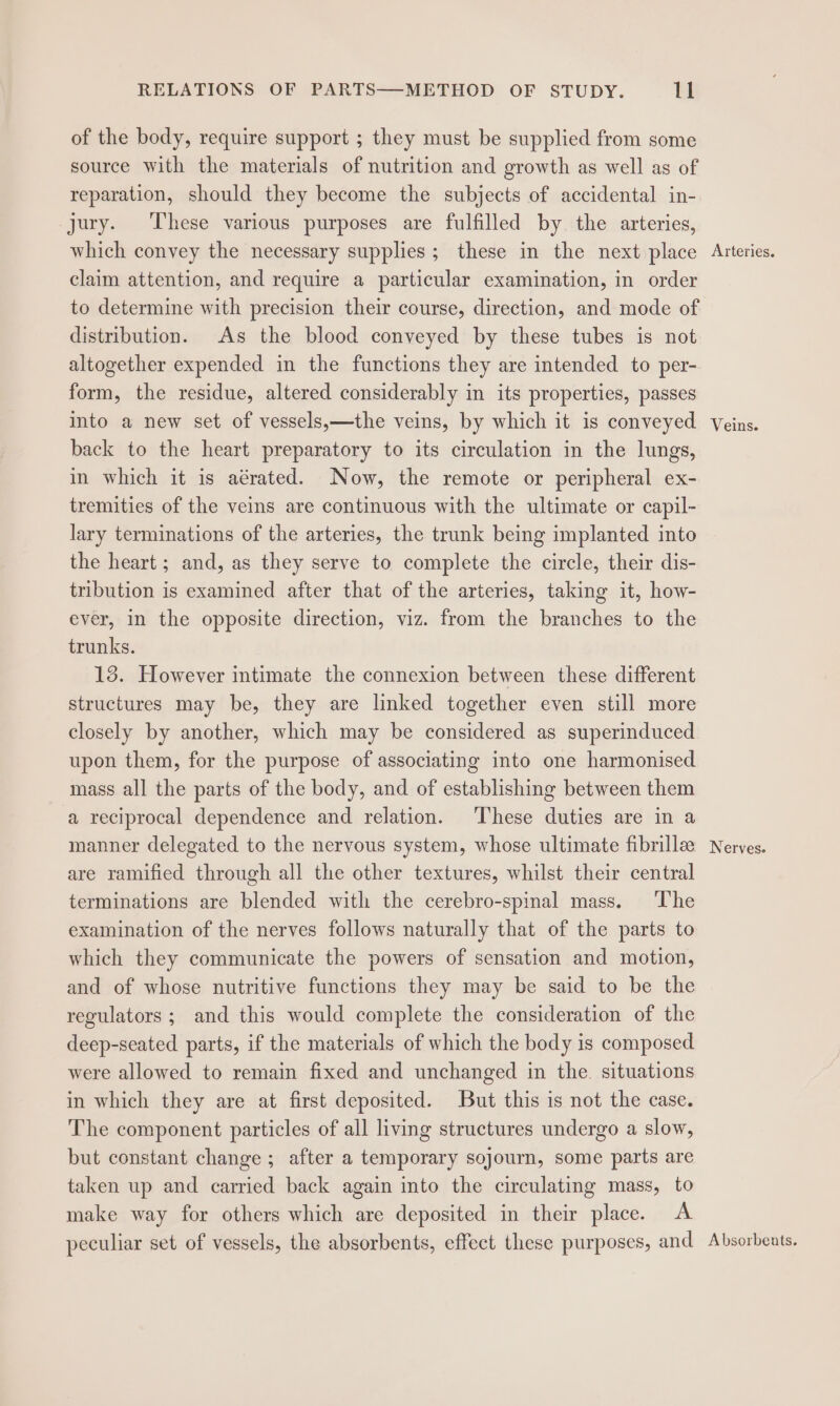 RELATIONS OF PARTS—METHOD OF STUDY. ll of the body, require support ; they must be supplied from some source with the materials of nutrition and growth as well as of reparation, should they become the subjects of accidental in- jury. These various purposes are fulfilled by the arteries, which convey the necessary supplies; these in the next place Arteries. claim attention, and require a particular examination, in order to determine with precision their course, direction, and mode of distribution. As the blood conveyed by these tubes is not altogether expended in the functions they are intended to per- form, the residue, altered considerably in its properties, passes into a new set of vessels,—the veins, by which it is conveyed Veins. back to the heart preparatory to its circulation in the lungs, in which it is aérated. Now, the remote or peripheral ex- tremities of the veins are continuous with the ultimate or capil- lary terminations of the arteries, the trunk being implanted into the heart; and, as they serve to complete the circle, their dis- tribution is examined after that of the arteries, taking it, how- ever, in the opposite direction, viz. from the branches to the trunks. 13. However intimate the connexion between these different structures may be, they are linked together even still more closely by another, which may be considered as superinduced upon them, for the purpose of associating into one harmonised mass all the parts of the body, and of establishing between them a reciprocal dependence and relation. These duties are in a manner delegated to the nervous system, whose ultimate fibrillee Nerves. are ramified through all the other textures, whilst their central terminations are blended with the cerebro-spinal mass. ‘The examination of the nerves follows naturally that of the parts to which they communicate the powers of sensation and motion, and of whose nutritive functions they may be said to be the regulators ; and this would complete the consideration of the deep-seated parts, if the materials of which the body is composed were allowed to remain fixed and unchanged in the. situations in which they are at first deposited. But this is not the case. The component particles of all living structures undergo a slow, but constant change; after a temporary sojourn, some parts are taken up and carried back again into the circulating mass, to make way for others which are deposited in their place. &lt;A peculiar set of vessels, the absorbents, effect these purposes, and Absorbeats.
