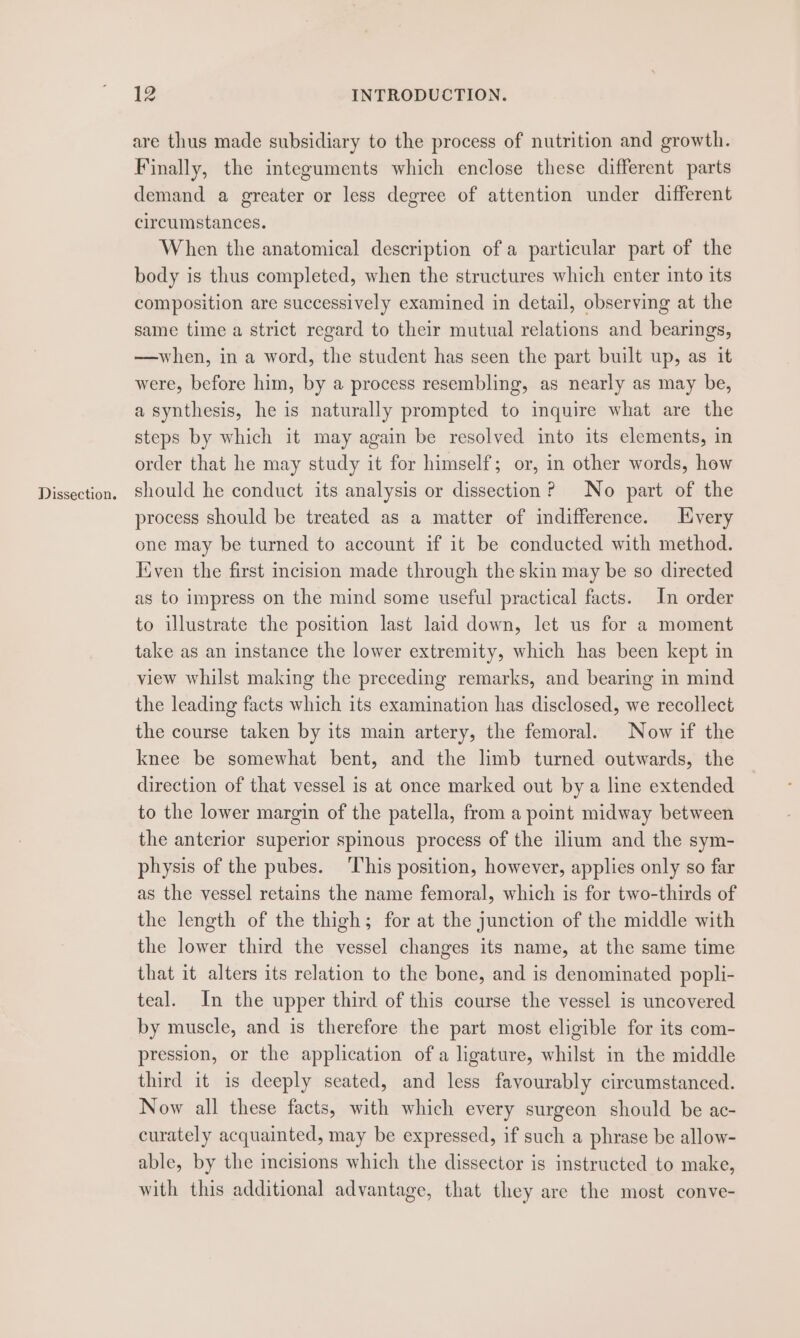 Dissection. are thus made subsidiary to the process of nutrition and growth. Finally, the integuments which enclose these different parts demand a greater or less degree of attention under different circumstances. When the anatomical description of a particular part of the body is thus completed, when the structures which enter into its composition are successively examined in detail, observing at the same time a strict regard to their mutual relations and bearings, —when, in a word, the student has seen the part built up, as it were, before him, by a process resembling, as nearly as may be, a synthesis, he is naturally prompted to inquire what are the steps by which it may again be resolved into its elements, in order that he may study it for himself; or, in other words, how should he conduct its analysis or dissection? No part of the process should be treated as a matter of indifference. Every one may be turned to account if it be conducted with method. Kiven the first incision made through the skin may be so directed as to impress on the mind some useful practical facts. In order to illustrate the position last laid down, let us for a moment take as an instance the lower extremity, which has been kept in view whilst making the preceding remarks, and bearing in mind the leading facts which its examination has disclosed, we recollect the course taken by its main artery, the femoral. Now if the knee be somewhat bent, and the limb turned outwards, the direction of that vessel is at once marked out by a line extended to the lower margin of the patella, from a point midway between the anterior superior spinous process of the ilium and the sym- physis of the pubes. This position, however, applies only so far as the vessel retains the name femoral, which is for two-thirds of the length of the thigh; for at the junction of the middle with the lower third the vessel changes its name, at the same time that it alters its relation to the bone, and is denominated popli- teal. In the upper third of this course the vessel is uncovered by muscle, and is therefore the part most eligible for its com- pression, or the application of a ligature, whilst in the middle third it is deeply seated, and less favourably circumstanced. Now all these facts, with which every surgeon should be ac- curately acquainted, may be expressed, if such a phrase be allow- able, by the incisions which the dissector is instructed to make, with this additional advantage, that they are the most conve-