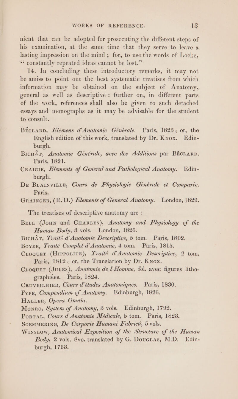 WORKS OF REFERENCE. Ne: nient that can be adopted for prosecuting the different steps of his examination, at the same time that they serve to leave a lasting impression on the mind ; for, to use the words of Locke, ‘* constantly repeated ideas cannot be lost.” 14. In concluding these introductory remarks, it may not be amiss to point out the best systematic treatises from which information may be obtained on the subject of Anatomy, general as well as descriptive : further on, in different parts of the work, references shall also be given to such detached essays and monographs as it may be advisable for the student to consult. : BEcLArD, Elémens d’ Anatomie Générale. Paris, 1823; or, the English edition of this work, translated by Dr. Knox. Edin- burgh. BicuAr, Anatomie Générale, avec des Additions par BicLarn. Paris, P82. Craiaiz, Elements of General and Pathological Anatomy. Edin- burgh. De BuLaINvILLE, Cours de Physiologie Générale et Comparée. Paris. GRAINGER, (R.D.) Elements of General Anatomy. London, 1829. The treatises of descriptive anatomy are : Bett (Joun and CHArves), Anatomy and Physiology of the Human Body, 3 vols. London, 1826. BicuaAt, Traité d’ Anatomie Descriptive, 5 tom. Paris, 1802. Boyer, Traité Complet d Anatomie, 4 tom. Paris, 1815. CLoquet (Hirrouite), Traité d Anatomie Descriptive, 2 tom. Paris, 1812; or, the Translation by Dr. Knox. CLoquer (JuLES), Anatomie de 1 Homme, fol. avec figures litho- graphiées. Paris, 1824. CRUVEILHIER, Cours d'études Anatomiques. Paris, 1830, Fyre, Compendium of Anatomy. Edinburgh, 1826. Hauer, Opera Omnia. Monro, System of Anatomy, 3 vols. Edinburgh, 1792. Porta, Cours d Anatomie Médicale, 5 tom. Paris, 1823. SoEMMERING, De Corporis Humani Fabrica, 5 vols. Winstow, Anatomical Exposition of the Structure of the Human Body, 2 vols. 8vo. translated by G. Doueras, M.D. Edin- burgh, 1768.