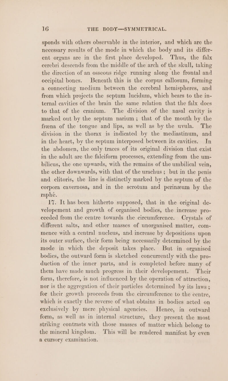 sponds with others observable in the interior, and which are the necessary results of the mode in which the body and its differ- ent organs are in the first place developed. Thus, the falx cerebri descends from the middle of the arch of the skull, taking the direction of an osseous ridge running along the frontal and occipital bones. Beneath this is the corpus callosum, forming a connecting medium between the cerebral hemispheres, and from which projects the septum lucidum, which bears to the in- ternal cavities of the brain the same relation that the falx does to that of the cranium. ‘The division of the nasal cavity is marked out by the septum narium; that of the mouth by the freena of the tongue and lips, as well as by the uvula. The division in the thorax is indicated by the mediastinum, and in the heart, by the septum interposed between its cavities. In the abdomen, the only traces of its original division that exist in the adult are the falciform processes, extending from the um- bilicus, the one upwards, with the remains of the umbilical vein, the other downwards, with that of the urachus ; but in the penis and clitoris, the line is distinctly marked by the septum of the corpora cavernosa, and in the scrotum and perineum by the raphe. 17. It has been hitherto supposed, that in the original de- velopement and growth of organised bodies, the increase pro- ceeded from the centre towards the circumference. Crystals of different salts, and other masses of unorganised matter, com- mence with a central nucleus, and increase by depositions upon its outer surface, their form being necessarily determined by the mode in which the deposit takes place. But in organised bodies, the outward form is sketched concurrently with the pro- duction of the inner parts, and is completed before many of them have made much progress in their developement. Their form, therefore, is not influenced by the operation of attraction, nor is the aggregation of their particles determined by its laws ; for their growth proceeds from the circumference to the centre, which is exactly the reverse of what obtains in bodies acted on exclusively by mere physical agencies. Hence, in outward form, as well as in internal structure, they present the most striking contrasts with those masses of matter which belong to the mineral kingdom. ‘This will be rendered manifest by even a cursory examination.