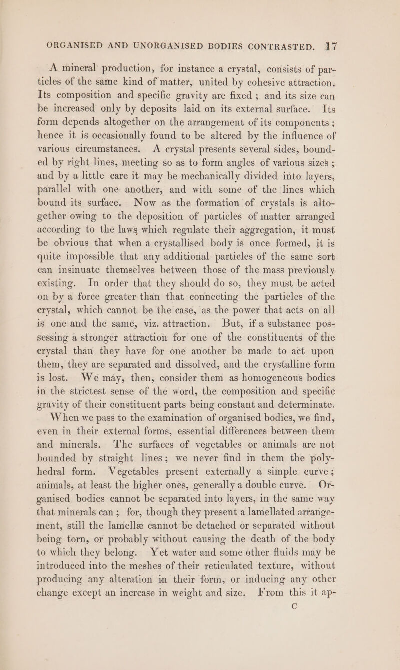 A mineral’ production, for instance a crystal, consists of par- ticles of the same kind of matter, united by cohesive attraction. Its composition and specific gravity are fixed ; and its size can be increased only by deposits laid on its external surface. Its form depends altogether on the arrangement of its components ; hence it is occasionally found to be altered by the influence of various circumstances. A crystal presents several sides, bound- ed by right limes, meeting so as to form angles of various size’ ; and by a little care it may be mechanically divided into layers, parallel with one another, and with some of the lines which bound its surface. Now as the formation of crystals is alto- gether owing to the deposition of particles of matter arranged according to the laws which regulate their aggregation, it must be obvious that when a crystallised body is once formed, it is quite impossible that any additional particles of the same sort can insinuate themselves between those of the mass previously existing. In order that they should do so, they must be acted on by a force greater than that connecting the particles of the crystal, which cannot be the case, as the power that acts on all is one and the same, viz. attraction. but, if a substance pos- sessing a stronger attraction for one of the constituents of the crystal than they have for one another be made to act upon them, they are separated and dissolved, and the crystalline form is lost. We may, then, consider them as homogeneous bodies in the strictest sense of the word, the composition and specific gravity of their constituent parts being constant and determinate. When we pass to the examination of organised bodies, we find, even in their external forms, essential differences between them and minerals. ‘The surfaces of vegetables or animals are not bounded by straight lines; we never find in them the poly- hedral form. Vegetables present externally a simple curve ; animals, at least the higher ones, generally a double curve. Or- ganised bodies cannot be separated into layers, in the same way that minerals can; for, though they present a lamellated arrange- ment, still the lamellae cannot be detached or separated without being torn, or probably without causing the death of the body to which they belong. Yet water and some other fluids may be introduced into the meshes of their reticulated texture, without producing any alteration in their form, or inducing any other change except an increase in weight and size. From this it ap- C