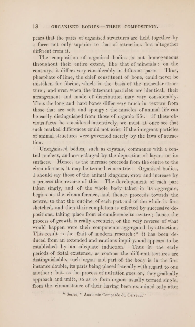 pears that the parts of organised structures are held together by a force not only superior to that of attraction, but altogether different from it. The composition of organised bodies is not homogeneous throughout their entire extent, like that of minerals: on the contrary, it differs very considerably in different parts. ‘Thus, phosphate of lime, the chief constituent of bone, could never be mistaken for fibrine, which is the basis of the muscular struc- ture ; and even when the integrant particles are identical, their arrangement and mode of distribution may vary considerably. Thus the long and hard bones differ very much in texture from those that are soft and spongy: the muscles of animal life can’ be easily distinguished from those of organic life. If these ob- vious facts be considered attentively, we must at once see that such marked differences could not exist if the integrant particles of animal structures were governed merely by the laws of attrac- tion. Unorganised bodies, such as crystals, commence with a cen- tral nucleus, and are enlarged by the deposition of layers on its surfaces. Hence, as the increase proceeds from the centre to the circumference, it may be termed concentric. Organised bodies, I should say those of the animal kingdom, grow and increase by a process the reverse of this. ‘The developement of each part taken singly, and of the whole body taken in its aggregate, begins at the circumference, and thence proceeds towards the centre, so that the outline of each part and of the whole is first sketched, and then their completion is effected by successive de- positions, taking place from circumference to centre; hence the process of growth is really eccentric, or the very reverse of what would happen were their components aggregated by attraction. This result is the fruit of modern research ;* it has been de- duced from an extended and cautious inquiry, and appears to be established by an adequate induction. Thus in the early periods of foetal existence, as soon as the different textures are distinguishable, each organ and part of the body is in the first instance double, its parts being placed laterally with regard to one another; but, as the process of nutrition goes on, they gradually approach and unite, so as to form organs usually termed single, from the circumstance of their having been examined only after * Serres, ‘“‘ Anatomie Comparée du Cerveau.”