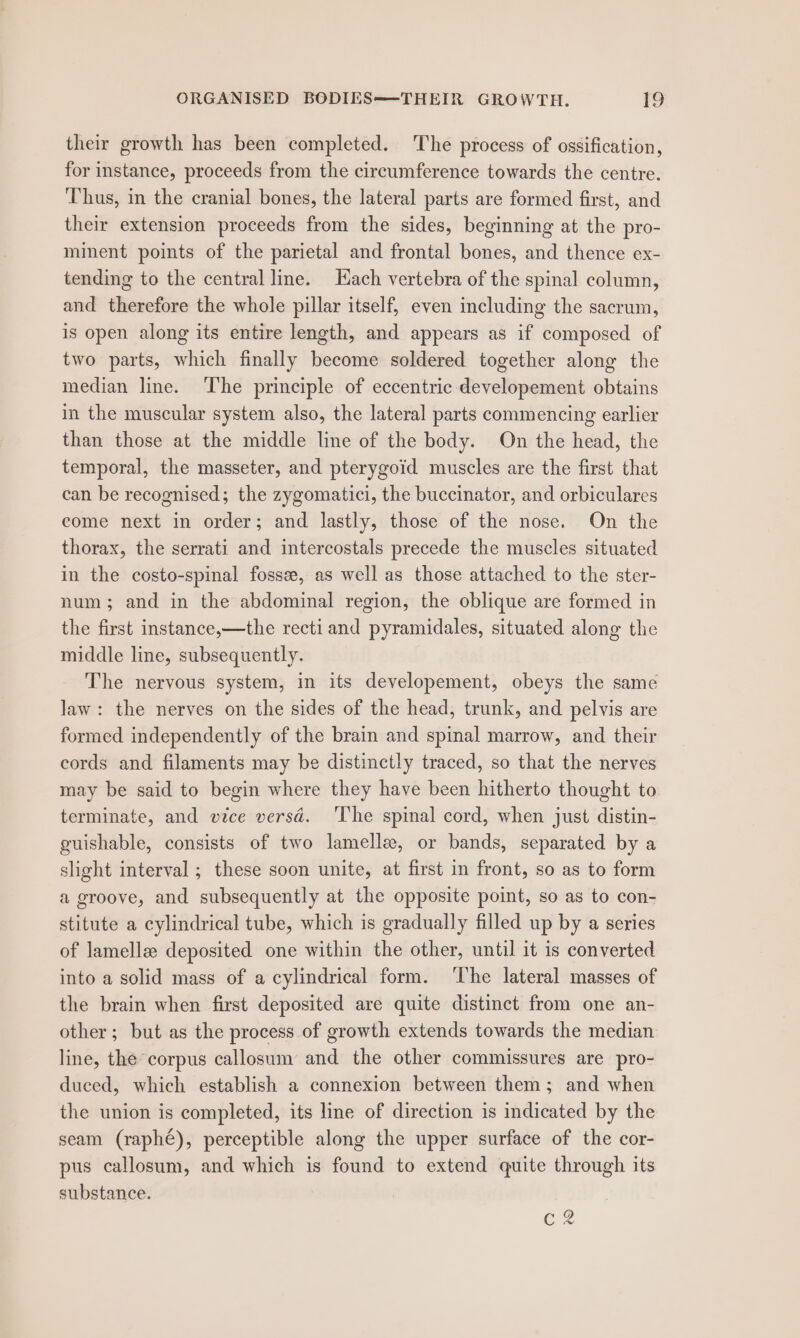 their growth has been completed. The process of ossification, for instance, proceeds from the circumference towards the centre. ‘Thus, in the cranial bones, the lateral parts are formed first, and their extension proceeds from the sides, beginning at the pro- minent points of the parietal and frontal bones, and thence ex- tending to the central line. Hach vertebra of the spinal column, and therefore the whole pillar itself, even including the sacrum, is open along its entire length, and appears as if composed of two parts, which finally become soldered together along the median line. The principle of eccentric developement obtains in the muscular system also, the lateral parts commencing earlier than those at the middle line of the body. On the head, the temporal, the masseter, and pterygoid muscles are the first that can be recognised; the zygomatici, the buccinator, and orbiculares come next in order; and lastly, those of the nose. On the thorax, the serrati and intercostals precede the muscles situated in the costo-spinal fosse, as well as those attached to the ster- num; and in the abdominal region, the oblique are formed in the first instance,—the recti and pyramidales, situated along the middle line, subsequently. The nervous system, in its developement, obeys the same law: the nerves on the sides of the head, trunk, and pelvis are formed independently of the brain and spinal marrow, and their cords and filaments may be distinctly traced, so that the nerves may be said to begin where they have been hitherto thought to terminate, and vice versdé. The spinal cord, when just distin- guishable, consists of two lamelle, or bands, separated by a slight interval ; these soon unite, at first in front, so as to form a groove, and subsequently at the opposite point, so as to con- stitute a cylindrical tube, which is gradually filled up by a series of lamellee deposited one within the other, until it is converted into a solid mass of a cylindrical form. The lateral masses of the brain when first deposited are quite distinct from one an- other; but as the process of growth extends towards the median line, the corpus callosum and the other commissures are pro- duced, which establish a connexion between them; and when the union is completed, its line of direction is indicated by the seam (raphé), perceptible along the upper surface of the cor- pus callosum, and which is found to extend quite through its substance. c 2