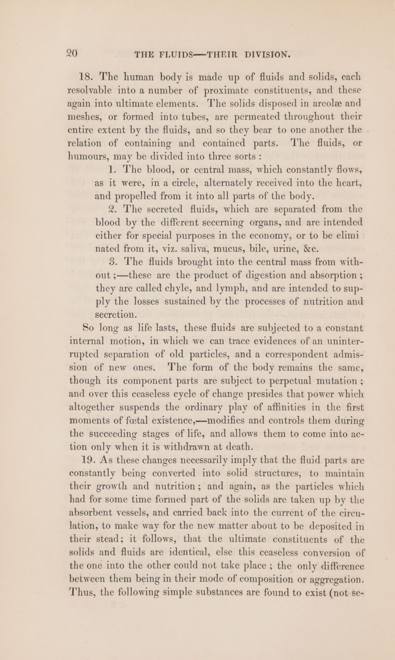 18. The human body is made up of fluids and solids, each resolvable into a number of proximate constituents, and these again into ultimate elements. The solids disposed in areolee and meshes, or formed into tubes, are permeated throughout their entire extent by the fluids, and so they bear to one another the relation of containing and contained parts. The fluids, or humours, may be divided into three sorts : 1. The blood, or central mass, which constantly flows, as it were, in a circle, alternately received into the heart, and propelled from it into all parts of the body. 2. The secreted fluids, which are separated from the blood by the different secerning organs, and are intended either for special purposes in the economy, or to be elimi nated from it, viz. saliva, mucus, bile, urine, &amp;c. 5. The fluids brought into the central mass from with- out ;—these are the product of digestion and absorption ; they are called chyle, and lymph, and are intended to sup- ply the losses sustained by the processes of nutrition and secretion. So Jong as life lasts, these fluids are subjected to a constant imternal motion, in which we can trace evidences of an uninter- rupted separation of old particles, and a correspondent admis- sion of new ones. The form of the body remains the same, though its component parts are subject to perpetual mutation ; and over this ceaseless cycle of change presides that power which altogether suspends the ordinary play of affinities in the first moments of foetal existence,—modifies and controls them during the succeeding stages of life, and allows them to come into ac- tion only when it is withdrawn at death. 19. As these changes necessarily imply that the fluid parts are constantly being converted into solid structures, to maintain their growth and nutrition; and again, as the particles which had for some time formed part of the solids are taken up by the absorbent vessels, and carried back into the current of the circu- lation, to make way for the new matter about to be deposited in their stead; it follows, that the ultimate constituents of the solids and fluids are identical, else this ceaseless conversion of the one into the other could not take place ; the only difference between them being in their mode of composition or aggregation. Thus, the following simple substances are found to exist (not se-