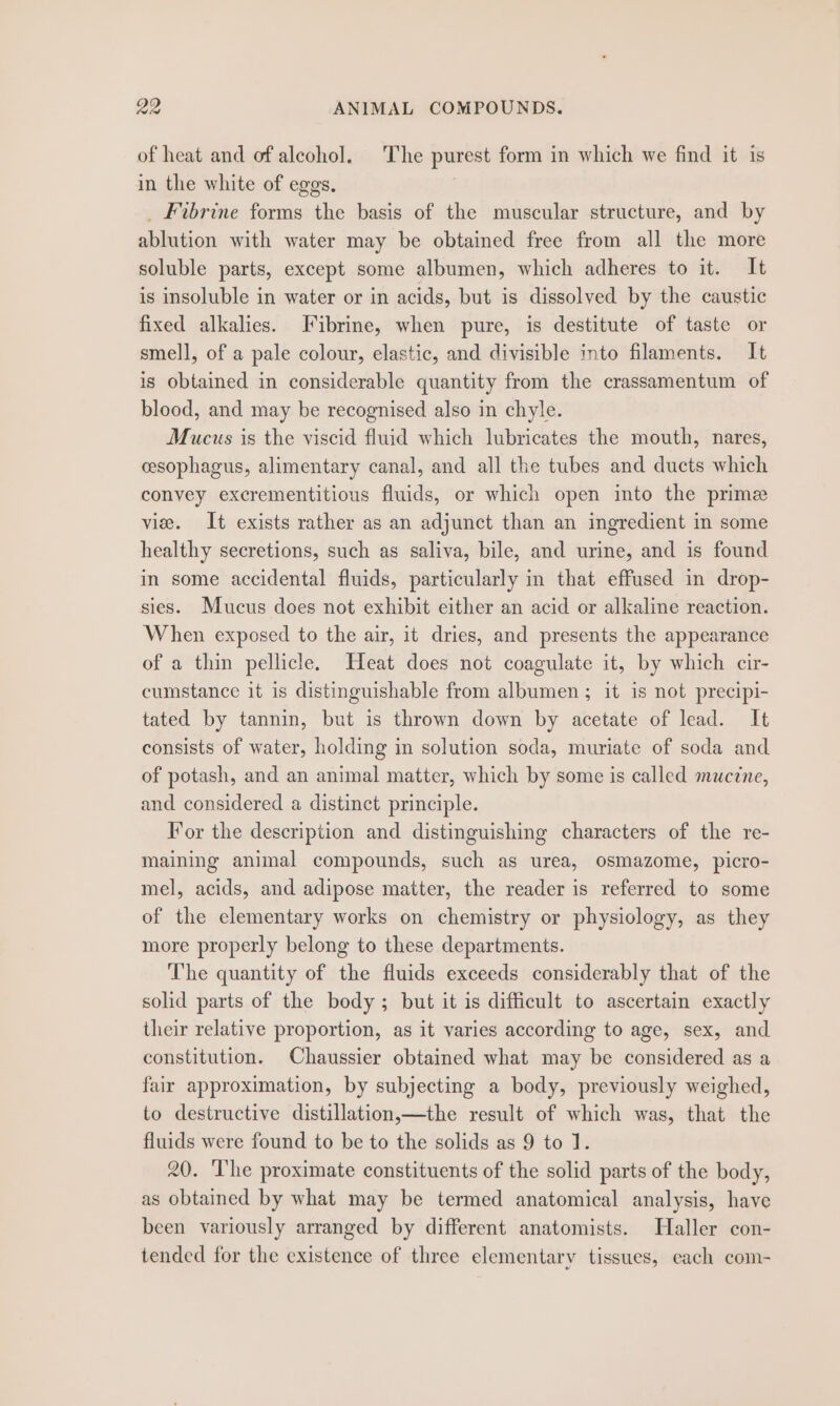 ge ANIMAL COMPOUNDS. of heat and of alcohol. The purest form in which we find it is in the white of eggs. | _ Fibrine forms the basis of the muscular structure, and by ablution with water may be obtained free from all the more soluble parts, except some albumen, which adheres to it. It is insoluble in water or in acids, but is dissolved by the caustic fixed alkalies. Jibrine, when pure, is destitute of taste or smell, of a pale colour, elastic, and divisible into filaments. It is obtained in considerable quantity from the crassamentum of blood, and may be recognised also in chyle. Mucus is the viscid fluid which lubricates the mouth, nares, esophagus, alimentary canal, and all the tubes and ducts which convey excrementitious fluids, or which open into the prime vie. It exists rather as an adjunct than an ingredient in some healthy secretions, such as saliva, bile, and urine, and is found in some accidental fluids, particularly in that effused in drop- sies. Mucus does not exhibit either an acid or alkaline reaction. When exposed to the air, it dries, and presents the appearance of a thin pellicle. Heat does not coagulate it, by which cir- cumstance it is distinguishable from albumen ; it is not precipi- tated by tannin, but is thrown down by acetate of lead. It consists of water, holding in solution soda, muriate of soda and of potash, and an animal matter, which by some is called mucine, and considered a distinct principle. For the description and distinguishing characters of the re- maining animal compounds, such as urea, osmazome, picro- mel, acids, and adipose matter, the reader is referred to some of the elementary works on chemistry or physiology, as they more properly belong to these departments. The quantity of the fluids exceeds considerably that of the solid parts of the body; but it is difficult to ascertain exactly their relative proportion, as it varies according to age, sex, and constitution. Chaussier obtained what may be considered as a fair approximation, by subjecting a body, previously weighed, to destructive distillation,—the result of which was, that the fluids were found to be to the solids as 9 to 1. 20. The proximate constituents of the solid parts of the body, as obtained by what may be termed anatomical analysis, have been variously arranged by different anatomists. Haller con- tended for the existence of three elementary tissues, each com-