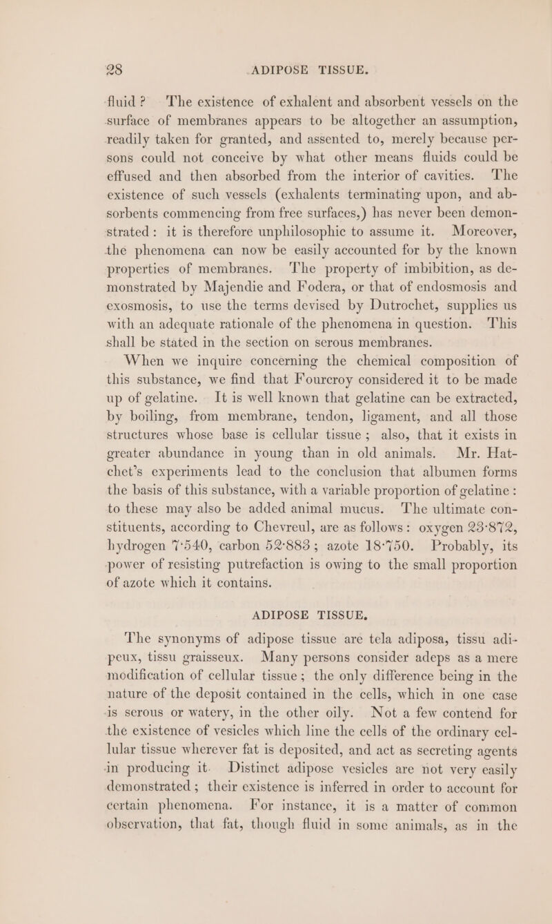 ‘fluid? ~The existence of exhalent and absorbent vessels on the surface of membranes appears to be altogether an assumption, readily taken for granted, and assented to, merely because per- sons could not conceive by what other means fluids could be effused and then absorbed from the interior of cavities. The existence of such vessels (exhalents terminating upon, and ab- sorbents commencing from free surfaces,) has never been demon- strated: it is therefore unphilosophic to assume it. Moreover, the phenomena can now be easily accounted for by the known properties of membranes. 'T'he property of imbibition, as de- monstrated by Majendie and Fodera, or that of endosmosis and exosmosis, to use the terms devised by Dutrochet, supplies us with an adequate rationale of the phenomena in question. ‘This shall be stated in the section on serous membranes. When we inquire concerning the chemical composition of this substance, we find that Fourcroy considered it to be made up of gelatine. It is well known that gelatine can be extracted, by boiling, from membrane, tendon, ligament, and all those structures whose base is cellular tissue; also, that it exists in greater abundance in young than in old animals. Mr. Hat- chet’s experiments lead to the conclusion that albumen forms the basis of this substance, with a variable proportion of gelatine : to these may also be added animal mucus. The ultimate con- stituents, according to Chevreul, are as follows: oxygen 23°872, hydrogen 7:540, carbon 52°883 ; azote 18°750. Probably, its power of resisting putrefaction is owing to the small proportion of azote which it contains. ADIPOSE TISSUE, The synonyms of adipose tissue are tela adiposa, tissu adi- peux, tissu graisseux. Many persons consider adeps as a mere modification of cellular tissue; the only difference being in the nature of the deposit contained in the cells, which in one case is serous or watery, in the other oily. Not a few contend for the existence of vesicles which line the cells of the ordinary cel- lular tissue wherever fat is deposited, and act as secreting agents in producing it. Distinct adipose vesicles are not very easily demonstrated ; their existence is inferred in order to account for certain phenomena. [or instance, it is a matter of common observation, that fat, though fluid in some animals, as in the