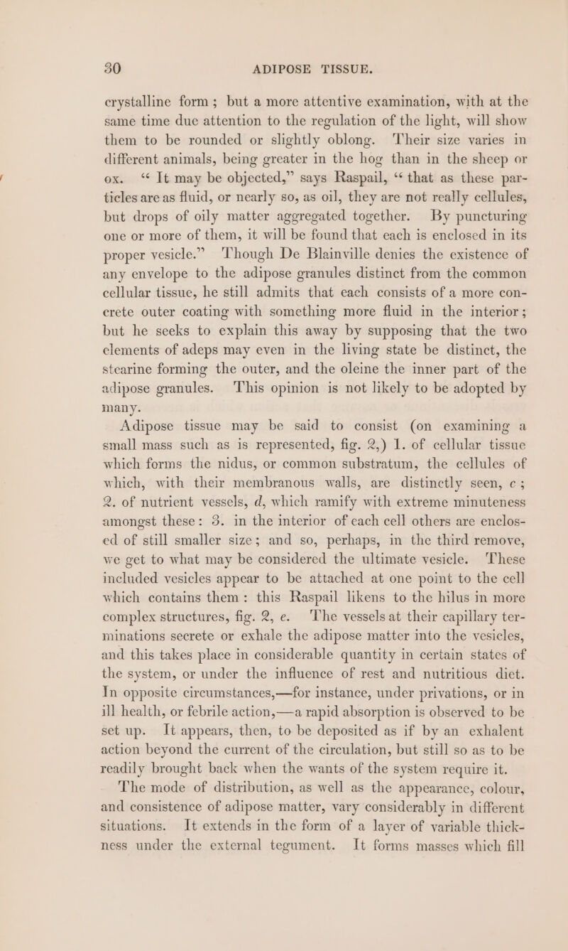 crystalline form; but a more attentive examination, with at the same time due attention to the regulation of the light, will show them to be rounded or slightly oblong. ‘Their size varies in different animals, being greater in the hog than in the sheep or ox. ‘¢ It may be objected,” says Raspail, ‘‘ that as these par- ticles are as fluid, or nearly so, as oil, they are not really cellules, but drops of oily matter aggregated together. By puncturing one or more of them, it will be found that each is enclosed in its proper vesicle.” ‘Though De Blainville denies the existence of any envelope to the adipose granules distinct from the common cellular tissue, he still admits that each consists of a more con- crete outer coating with something more fluid in the interior; but he seeks to explain this away by supposing that the two elements of adeps may even in the living state be distinct, the stearine forming the outer, and the oleine the inner part of the adipose granules. This opinion is not likely to be adopted by many. Adipose tissue may be said to consist (on examining a small mass such as is represented, fig. 2,) 1. of cellular tissue which forms the nidus, or common substratum, the cellules of which, with their membranous walls, are distinctly seen, c ; 2, of nutrient vessels, d, which ramify with extreme minuteness amongst these: 3. in the interior of each cell others are enclos- ed of still smaller size; and so, perhaps, in the third remove, we get to what may be considered the ultimate vesicle. These included vesicles appear to be attached at one point to the cell which contains them: this Raspail likens to the hilus in more complex structures, fig. 2, e. ‘The vessels at their capillary ter- minations secrete or exhale the adipose matter into the vesicles, and this takes place in considerable quantity in certain states of the system, or under the influence of rest and nutritious diet. In opposite circumstances,—for instance, under privations, or in ill health, or febrile action,—a rapid absorption is observed to be set up. It appears, then, to be deposited as if by an exhalent action beyond the current of the circulation, but still so as to be readily brought back when the wants of the system require it. The mode of distribution, as well as the appearance, colour, and consistence of adipose matter, vary considerably in different situations. It extends in the form of a layer of variable thick- ness under the external tegument. It forms masses which fill
