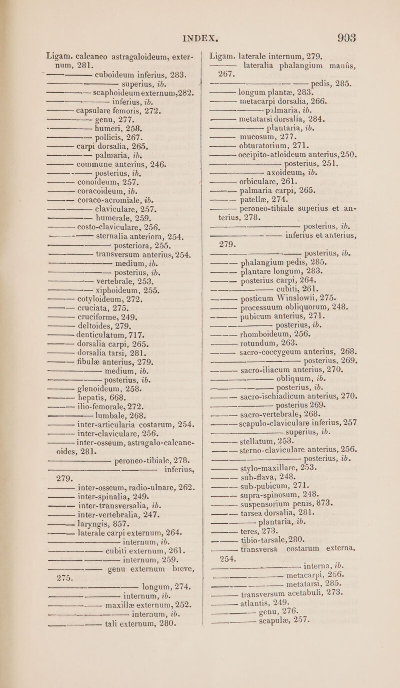 Ligam. calcaneo astragaloideum, exter- num, 281. cuboideum inferius, 283. -—_—___——— superius, tbs — scaphoideum externum,282. inferius, ib. capsulare femoris, 272. = Ene -—————_-— humeri, 258. — pollicis, 267. ——— carpi dorsalia, 265. —-——— palmaria, ib. — commune anterius, 246. posterius, ib, —— conoideum, 257. coracoideum, ib. ——— coraco-acromiale, ib. — claviculare, 257. — humerale, 259. costo-claviculare, 256. sternalia anteriora, 254. posteriora, 255. tralsversum anterius, 254. — medium, ib. — posterius, ib. — vertebrale, 253. ————— xiphoideum, 255. — cotyloideum, 272. — cruciata, 275. ——— cruciforme, 249. ———- deltoides, 279. denticulatum, 717. ——— dorsalia carpi, 265. dorsalia tarsi, 281. ——w— fibule anterius, 279. medium, ib. ——_—_—--——- posterius, ib. ——— pglenoideum, 258. ———— hepatis, 668. ———— iho-femorale, 272. — lumbale, 268. ——— inter-articularia costarum, 254. ——— inter-claviculare, 256. inter-osseum, astragalo-calcane- oides, 281. —EE ee ee peroneo-tibiale, 278. inferius, 219: inter-osseum, radio-ulnare, 262. inter-spinalia, 249. ——— inter-transversalia, ib. inter-vertebralia, 247. laryngis, 857. ——— laterale carpi externum, 264. a internum, 7b. cubiti externum, 261. internum, 259. -—— genu externum breve, 270. longum, 274. internum, ib. -—— maxille externum, 252. internum, 7b. — i tal externum, 280. — 903 Ligam. laterale internum, 279. lateralia phalangium manis, 267. —_—____——_——_-— —— pedis, 285. longum plante, 283. metacarpi dorsalia, 266. —_—_—_—-—-——- palmaria, 7b. metatarsi dorsalia, 284. plantaria, ib. mucosum, 277. — obturatorium, 271. occipito-atloideum anterius, 250. posterius, 251. ——— axoideum, 7b. orbiculare, 261. ———— palmaria carpi, 265. ——— patelle, 274. peroneo-tibiale superius et an- terius, 278. ee —_—— ——— posterius, ib. inferius et anterius, 279. posterius, ib. ——— phalangium pedis, 285. ——-— plantare longum, 283. ——— posterius carpi, 264. cubiti, 261. posticum Winslowii, 275. processuum obliquorum, 248. ——-— pubicum anterius, 271. posterius, ib. ———— rhomboideum, 256. w/t otandurh ;.263% —-——- sacro-coccygeum anterius, 268. a posterius, 269. —~——— gacro-iliacum anterius, 270. obliquum, ib. posterius, ib. —__ — sacro-ischiadicum anterius, 270. posterius 269. ——— sacro-vertebrale, 268. — scapulo-claviculare inferius, 257 se ESUper is, 2D. —_— stallatunm, 253. —— — sterno-claviculare anterius, 256. —_—— posterius, 7b. stylo-maxillare, 253. —-— sub-flava, 248. ——-— sub-pubicum, Dailies ——-—- supra-spinosum, 248. -——-— suspensorium penis, 873. ——— tarsea dorsalia, 281. plantaria, 1b. === teress240: ——— tibio-tarsale, 280. transversa costarum externa, os —— —— ee 254. ———_— —_—_+— interna, ib. i metacanply, 266, ea ee metatarsi, 285. transversum acetabuli, 273. atlantis, 249. a POM yt scapule, 257. es