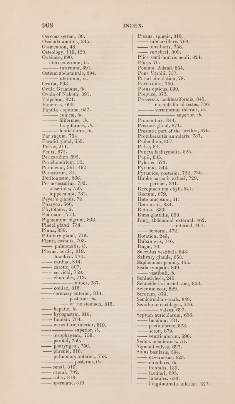 Osseous system, 39. Ossicula auditiis, 845. Ossification, 48. Osteology, 119, 120. Os tince, 890. — uteri externum, tb. internum, 891. Ostium abdominale, 894. uterinum, 7b. Ovaria, 893. Ovula Graafiana, ib. Ovula of Naboth, 891. Palpebre, 821. Pancreas, 690. Papille capitate, 657. conice, ib. filiformes, ib. fungiformes, ib. lenticulares, ib. Par vagum, 754. Parotid gland, 659. Pelvis, 211. Penis, 872. Pericardium, 692. Perichondrium, 35. Perinzeum, 391, 482. Periosteum, 34, Peritonzum, 666. Pes accessorius, 732. — anserinus, 750. — hippocampi, 732. Peyer’s glands, 72. Pharynx, 660. Phytotomy, 2. Pia mater, 713. Pigmentum nigrum, 833. - Pineal gland, 734. Pinna, 839. Pituitary gland, 728. Pleura costalis, 703. pulmonalis, ib. Plexus, aortic, 819. brachial, 770. —— cardiac, 814. —— carotic, 807. —— cervical, 769. —— choroides, 713. —_-——__—— minor, 737. coeliac, 818. —— coronary anterior, 814, — posterior, ib. -— of the stomach, 818. hepatic, ib. —— hypogastric, 819. lumbar, 784. ——. mesenteric inferior, 819, ——_ —————- superior, ib. —— cesophagean, 758. parotid, 750. —— pharyngeal, 756. —— phrenic, 818. pulmonary anterior, 758. —_——————_ posterior, ib. —— renal, 819. - sacral, 792. solar, 818. —— spermatic, 819. Plexus, splenic, 819. submaxillary, 769. tonsillaris, 753. vertebral, 809. Plica semi-lunaris oculi, 824. | Phew, 70. Pomum Adami, 854. Pons Varolii, 737. Portal circulation, 78. Portio dura, 750. | Porus opticus, 830. Prepuce, 873. Processus cochleariformis, 845. € cerebello ad testes, 736. vermiformis inferior, ib. superior, ib. — Promontory, 844. Prostate gland, 871. Prostatic part of the urethra, 876. Protuberantia annularis, 737. Pudendum, 887. Pulse, 84. Puncta lachrymalia, 825. Pupil, 835. Pylorus, 673. Pyramid, 844. Pyramids, posterior, 722, 736. Raphé corporis callosi, 729. perinei, 391. Receptaculum chyli, 641. Rectum, 679. Rete mucosum, 61. Rete testis, 884. Retina, 833. Rima glottidis, 858. Ring, abdominal external, 462. ——— internal, 464. femoral, 472. Rotation, 243, Ruban gris, 746. Ruge, 70. Sacculus vestibuli, 848. Salivary glands, 658. Saphenous opening, 455. Scala tympani, 849. vestibuli, ib. Schindylesis, 240. Schneiderian membrane, 853. Sclerotic coat, 829. Scrotum, 879. Semicircular canals, 848. Semilunar cartilages, 276. valves, 697. Septum auricularum, 696. lucidum, 731. pectiniforme, 873. scroti, 879. ventriculorum, 698. Serous membranes, 51. Sigmoid valves, 697. Sinus basilaris, 594. cavernosus, 628. circularis, ib. frontalis, 139. lactiferi, 895. laterales, 628. longitudinalis inferior, 627.