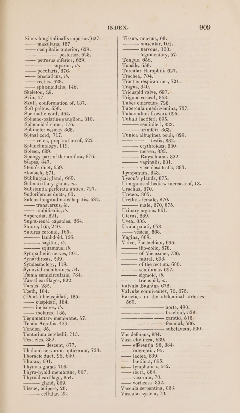 ee ae a ee oe ee ee ee eer Sinus longitudinalis superior,’ 627. —- maxillaris, 157. occipitalis anterior, 629. —___—_——— posterior, 628. petrosus inferior, 629. — superior, ib. pocularis, 876. prostaticus, ib. rectus, 628. sphenoidalis, 146. Skeleton, 39. Skin, 57. Skull, conformation of, 137. Soft palate, 658. Spermatic cord, 464. Spheno-palatine ganglion, 810. Sphenoidal sinus, 176. Sphincter vesice, 868. Spinal cord, 717. veins, preparation of, 622 Splanchnology, 119. Spleen, 689. Spongy part of the urethra, 876. Stapes, 847. Steno’s duct, 659. Stomach, 671. Sublingual gland, 660. Submaxillary gland, 7b. Substantia perforata antica, 727. Sudoriferous ducts, 60. transversus, 2b. umbilicalis, ib. Supercilia, 821. Supra-renal capsules, 864. Suture, 165, 240. Sutures coronal, 165. lambdoid, 166. sagittal, ib. ———— squamous, 7b. Sympathetic nerves, 801. Synarthrosis, 239. Syndesmology, 119. Synovial membranes, 54. Tenia semicircularis, 734. Tarsal cartilages, 822. Tarsus, 232. Teeth, 184. ( Dent.) bicuspidati, 185. cuspidati, 184, incisores, 7b. molares, 185. Tegumentary membrane, 57. Tendo Achillis, 429. Tendon, 35. Tentorium cerebelli, 713. Testicles, 882. descent, 877. Thoracic duct, 96, 640. Thorax, 691. Thymus gland, 708. Thyro-hyoid membrane, 857, Thyroid cartilage, 854. gland, 859. ‘Tissue, adipose, 28. cellular, 23. Tissue, mucous, 68. muscular, 101. nervous, 108. tegumentary, 57. Tongue, 656. Tonsils, 658. ; Torcular Herophili, 627. Trachea, 704. Tractus respiratorius, 721. Tragus, 840. Tricuspid valve, 697. Trigone vesical, 868. Tuber cinereum, 728 Tubercula quadrigemina, 737. Tuberculum Loweri, 696. Tubuli lactiferi, 895. seminiferi, 883. uriniferi, 863. Tunica albuginea oculi, 829. — testis, 882. erythroides, 880. nervea, 833. Ruyschiana, 832. vaginalis, 881. vasculosa testis, 883. Tympanum, 843. Tyson’s glands, 875. Unorganised bodies, increase of, 18. Urachus, 870. Ureters, 865. Urethra, female, 870. male, 870, 875. Urinary organs, 861. Uterus, 889. Uvea, 835. Uvula palati, 658. vesice, 868. Vagina, 889. Valve, Eustachian, 696. ilio-colic, 678. of Vieussens, 736. mitral, 698. of the rectum, 680. semilunar, 697. sigmoid, ib. tricuspid, ib. Valvula Bauhini, 678. Valvule conniventes, 70, 675. 560. aorta, 498. brachial, 538. —_—_—____-——- carotid, 515. femoral, 586. subclavian, 530. Vas deferens, 884. Vasa chylifera, 639. —— efferentia 95, 884. inferentia, 95. lactea, 639. lactifera, 895. —— lymphatica, 642. recta, 884. vasorum, 70, vorticosa, 832. Vascula serpentina, 88:3. Vascular system, 73.