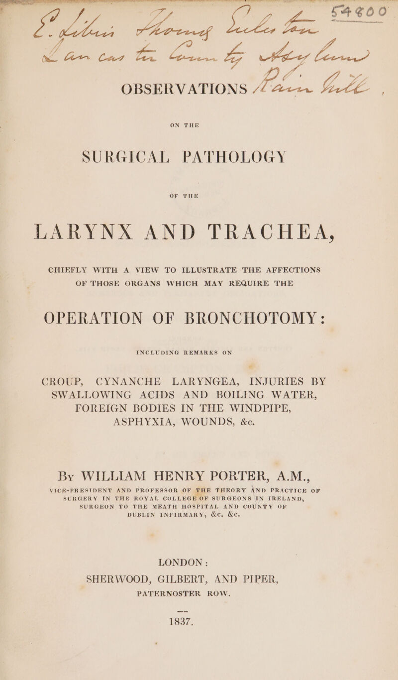 OBSERVATIONS “4422. 4&amp;re , SURGICAL PATHOLOGY OF THE LARYNX AND TRACHEA, CHIEFLY WITH A VIEW TO ILLUSTRATE THE AFFECTIONS OF THOSE ORGANS WHICH MAY REQUIRE THE OPERATION OF BRONCHOTOMY : INCLUDING REMARKS ON # CROUP, CYNANCHE LARYNGEA, INJURIES BY SWALLOWING ACIDS AND BOILING WATER, FOREIGN BODIES IN THE WINDPIPE, ASPHYXIA, WOUNDS, &amp;c. By WILLIAM HENRY PORTER, A.M., VICE-PRESIDENT AND PROFESSOR OF THE THEORY AND PRACTICE OF SURGERY IN THE ROYAL COLLEGE OF SURGEONS IN IRELAND, SURGEON TO THE MEATH HOSPITAL AND COUNTY OF DUBLIN INFIRMARY, &amp;c. &amp;c. LONDON : SHERWOOD, GILBERT, AND PIPER, PATERNOSTER ROW. —— 1837.