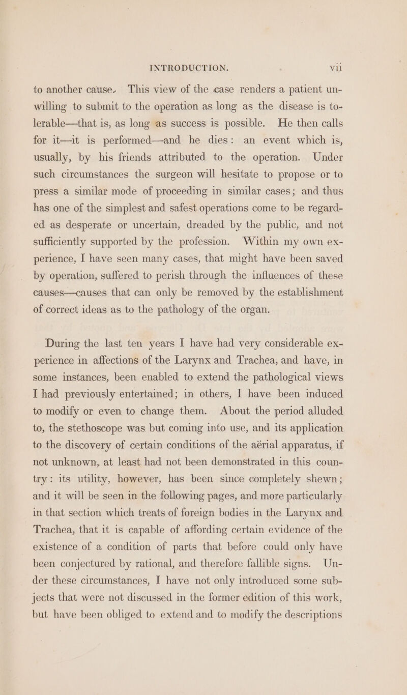 INTRODUCTION. Vu to another cause. This view of the case renders a patient un- willing to submit to the operation as long as the disease is to- lerable—that is, as long as success 1s possible. He then calls for it—it is performed—and he dies: an event which is, usually, by his friends attributed to the operation. Under such circumstances the surgeon will hesitate to propose or to press a similar mode of proceeding in similar cases; and thus has one of the simplest and safest operations come to be regard- ed as desperate or uncertain, dreaded by the public, and not sufficiently supported by the profession. Within my own ex- perience, I have seen many cases, that might have been saved by operation, suffered to perish through the influences of these causes—causes that can only be removed by the establishment of correct ideas as to the pathology of the organ. During the last ten years I have had very considerable ex- perience in affections of the Larynx and Trachea, and have, in some instances, been enabled to extend the pathological views I had previously entertained; in others, I have been induced to modify or even to change them. About the period alluded to, the stethoscope was but coming into use, and its application to the discovery of certain conditions of the aérial apparatus, if not unknown, at least had not been demonstrated in this coun- try: its utility, however, has been since completely shewn; and it will be seen in the following pages, and more particularly in that section which treats of foreign bodies in the Larynx and Trachea, that it 1s capable of affording certain evidence of the existence of a condition of parts that before could only have been conjectured by rational, and therefore fallible signs. Un- der these circumstances, I have not only introduced some sub- jects that were not discussed. in the former edition of this work, but have been obliged to extend and to modify the descriptions