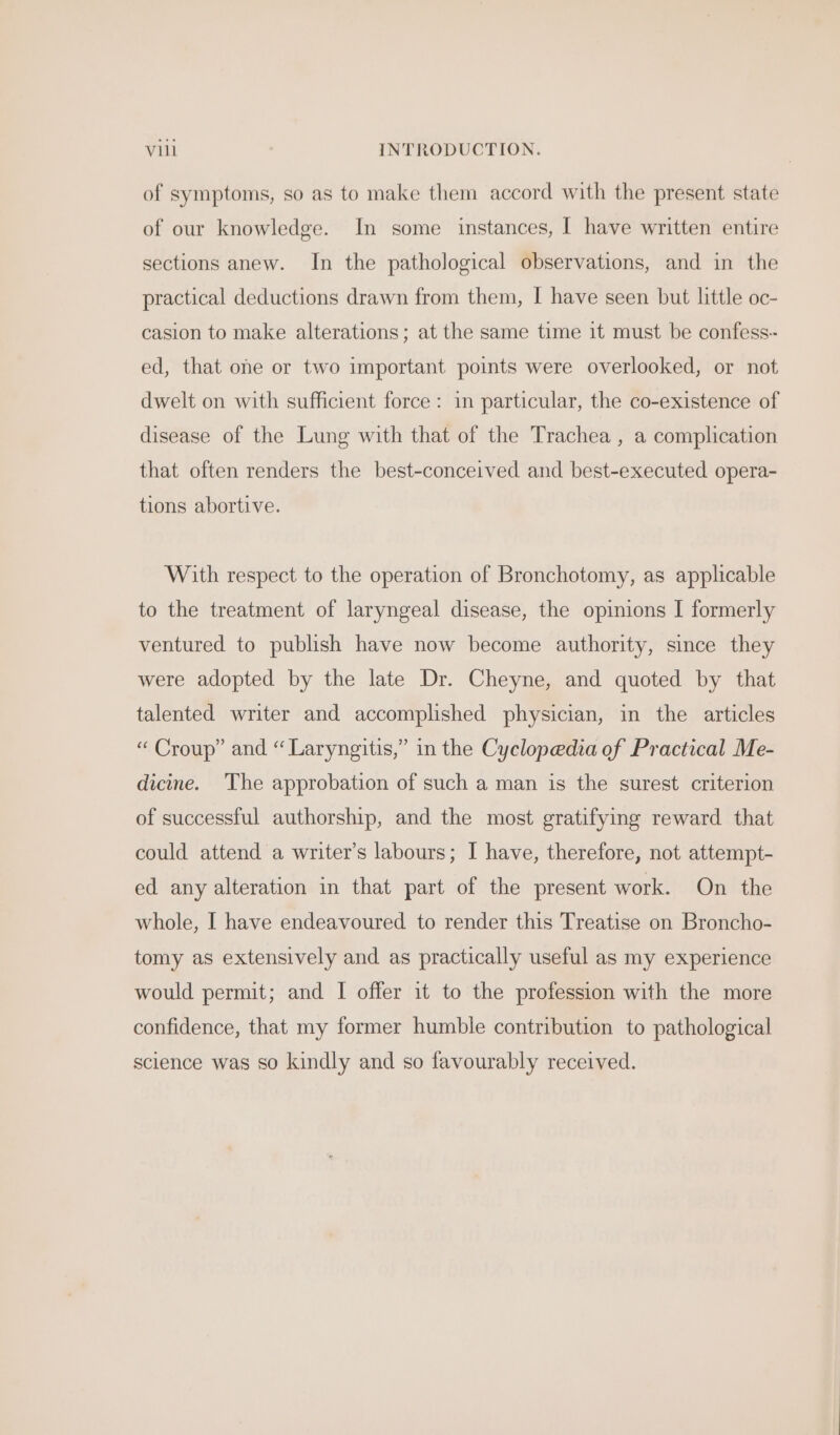 of symptoms, so as to make them accord with the present state of our knowledge. In some instances, | have written entire sections anew. In the pathological observations, and in the practical deductions drawn from them, I have seen but little oc- casion to make alterations; at the same time it must be confess-- ed, that one or two important points were overlooked, or not dwelt on with sufficient force: in particular, the co-existence of disease of the Lung with that of the Trachea , a complication that often renders the best-conceived and best-executed opera- tions abortive. With respect to the operation of Bronchotomy, as applicable to the treatment of laryngeal disease, the opinions I formerly ventured to publish have now become authority, since they were adopted by the late Dr. Cheyne, and quoted by that talented writer and accomplished physician, in the articles “ Croup” and “ Laryngitis,” in the Cyclopedia of Practical Me- dicine. The approbation of such a man is the surest criterion of successful authorship, and the most gratifying reward that could attend a writer’s labours; I have, therefore, not attempt- ed any alteration in that part of the present work. On the whole, I have endeavoured to render this Treatise on Broncho- tomy as extensively and as practically useful as my experience would permit; and I offer it to the profession with the more confidence, that my former humble contribution to pathological science was so kindly and so favourably received.