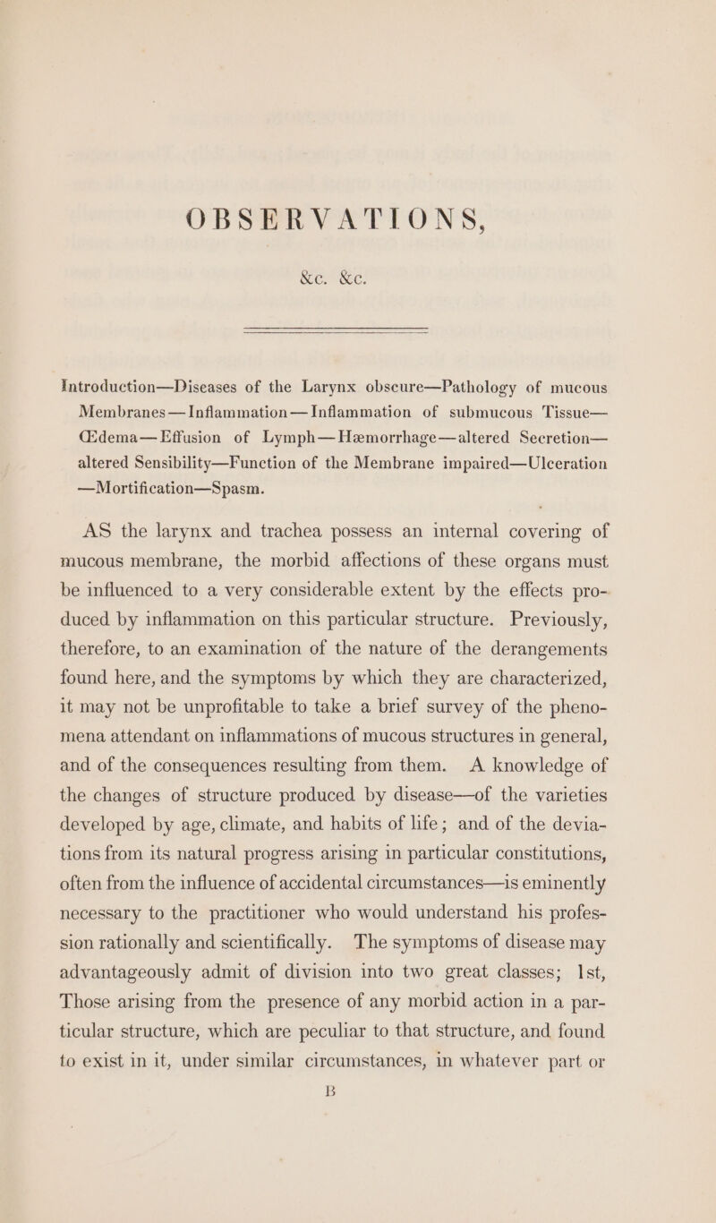 OBSERVATIONS, &amp;ec. Ke. Introduction—Diseases of the Larynx obscure—Pathology of mucous Membranes — Inflammation— Inflammation of submucous Tissue— (idema—Effusion of Lymph—Hemorrhage—altered Secretion— altered Sensibility—Function of the Membrane impaired—Ulceration —Mortification—Spasm. AS the larynx and trachea possess an internal covering of mucous membrane, the morbid affections of these organs must be influenced to a very considerable extent by the effects pro- duced by inflammation on this particular structure. Previously, therefore, to an examination of the nature of the derangements found here, and the symptoms by which they are characterized, it may not be unprofitable to take a brief survey of the pheno- mena attendant on inflammations of mucous structures in general, and of the consequences resulting from them. A knowledge of the changes of structure produced by disease—of the varieties developed by age, climate, and habits of life; and of the devia- tions from its natural progress arising in particular constitutions, often from the influence of accidental circumstances—is eminently necessary to the practitioner who would understand his profes- sion rationally and scientifically. The symptoms of disease may advantageously admit of division into two great classes; Ist, Those arising from the presence of any morbid action in a par- ticular structure, which are peculiar to that structure, and found to exist in it, under similar circumstances, in whatever part or B