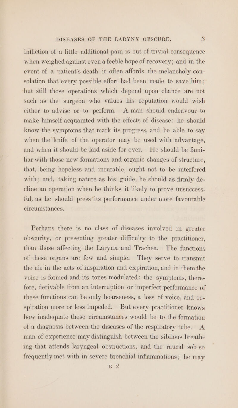 infliction of a little additional pain is but of trivial consequence when weighed against even a feeble hope of recovery; and in the event of a patient's death it often affords the melancholy con- solation that every possible effort had been made to save him; but still those operations which depend upon chance are not such as the surgeon who values his reputation would wish either to advise or to perform. A man should endeavour to make himself acquainted with the effects of disease: he should know the symptoms that mark its progress, and be able to say when the knife of the operator may be used with advantage, and when it should be laid aside for ever. He should be fami- liar with those new formations and organic changes of structure, that, being hopeless and incurable, ought not to be interfered with; and, taking nature as his guide, he should as firmly de- cline an operation when he thinks it likely to prove unsuccess- ful, as he should press its performance under more favourable circumstances. Perhaps there is no class of diseases involved in greater obscurity, or presenting greater difficulty to the practitioner, than those affecting the Larynx and Trachea. The functions of these organs are few and simple. They serve to transmit the air in the acts of inspiration and expiration, and in them the voice is formed and its tones modulated: the symptoms, there- fore, derivable from an interruption or imperfect performance of these functions can be only hoarseness, a loss of voice, and re- spiration more or less impeded. But every practitioner knows how inadequate these circumstances would be to the formation of a diagnosis between the diseases of the respiratory tube. A man of experience may distinguish between the sibilous breath- ing that attends laryngeal obstructions, and the raucal sob so frequently met with in severe bronchial inflammations; he may B 2