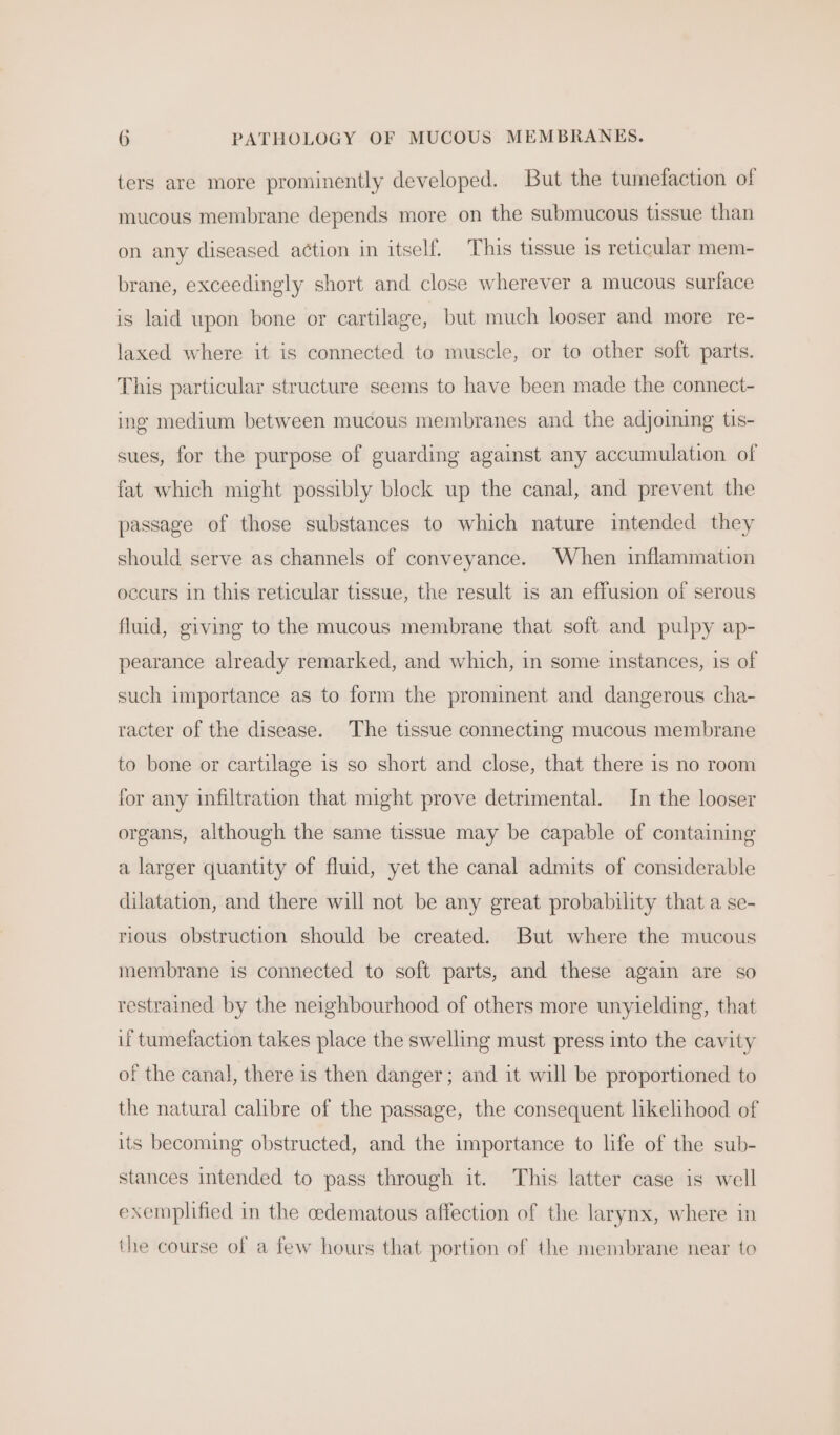 ters are more prominently developed. But the tumefaction of mucous membrane depends more on the submucous tissue than on any diseased action in itself. This tissue is reticular mem- brane, exceedingly short and close wherever a mucous surface is laid upon bone or cartilage, but much looser and more re- laxed where it is connected to muscle, or to other soft parts. This particular structure seems to have been made the connect- ing medium between mucous membranes and the adjoining tis- sues, for the purpose of guarding against any accumulation of fat which might possibly block up the canal, and prevent the passage of those substances to which nature intended they should serve as channels of conveyance. When inflammation occurs in this reticular tissue, the result is an effusion of serous fluid, giving to the mucous membrane that soft and pulpy ap- pearance already remarked, and which, in some instances, 1s of such importance as to form the prominent and dangerous cha- racter of the disease. The tissue connecting mucous membrane to bone or cartilage is so short and close, that there is no room for any infiltration that might prove detrimental. In the looser organs, although the same tissue may be capable of containing a larger quantity of fluid, yet the canal admits of considerable dilatation, and there will not be any great probability that a se- rious obstruction should be created. But where the mucous membrane is connected to soft parts, and these again are so restrained by the neighbourhood of others more unyielding, that if tumefaction takes place the swelling must press into the cavity of the canal, there is then danger; and it will be proportioned to the natural calibre of the passage, the consequent likelihood of its becoming obstructed, and the importance to life of the sub- stances intended to pass through it. This latter case is well exemplified in the oedematous affection of the larynx, where in the course of a few hours that portion of the membrane near to