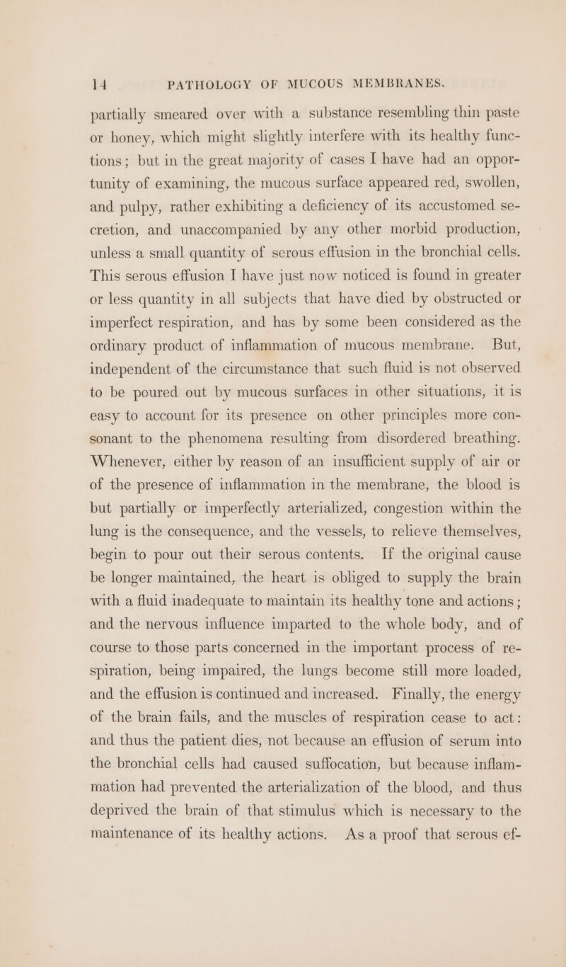 partially smeared over with a substance resembling thin paste or honey, which might slightly interfere with its healthy func- tions; but in the great majority of cases I have had an oppor- tunity of examining, the mucous surface appeared red, swollen, and pulpy, rather exhibiting a deficiency of its accustomed se- cretion, and unaccompanied by any other morbid production, unless a small quantity of serous effusion in the bronchial cells. This serous effusion I have just now noticed is found in greater or less quantity in all subjects that have died by obstructed or imperfect respiration, and has by some been considered as the ordinary product of inflammation of mucous membrane. But, independent of the circumstance that such fluid is not observed to be poured out by mucous surfaces in other situations, it is easy to account for its presence on other principles more con- sonant to the phenomena resulting from disordered breathing. Whenever, either by reason of an insufficient supply of air or of the presence of inflammation in the membrane, the blood is but partially or imperfectly arterialized, congestion within the lung is the consequence, and the vessels, to relieve themselves, begin to pour out their serous contents. If the original cause be longer maintained, the heart is obliged to supply the brain with a fluid inadequate to maintain its healthy tone and actions ; and the nervous influence imparted to the whole body, and of course to those parts concerned in the important process of re- spiration, being impaired, the lungs become still more loaded, and the effusion is continued and increased. Finally, the energy of the brain fails, and the muscles of respiration cease to act: and thus the patient dies, not because an effusion of serum into the bronchial cells had caused suffocation, but because inflam- mation had prevented the arterialization of the blood, and thus deprived the brain of that stimulus which is necessary to the maintenance of its healthy actions. As a proof that serous ef-