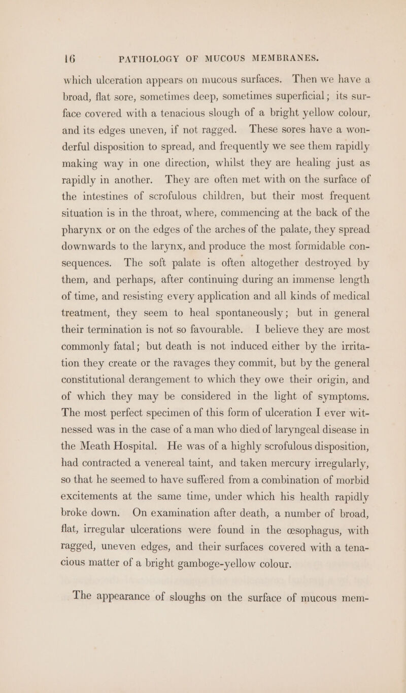 which ulceration appears on mucous surfaces. Then we have a broad, flat sore, sometimes deep, sometimes superficial; its sur- face covered with a tenacious slough of a bright yellow colour, and its edges uneven, if not ragged. These sores have a won- derful disposition to spread, and frequently we see them rapidly making way in one direction, whilst they are healing just as rapidly in another. They are often met with on the surface of the intestines of scrofulous children, but their most frequent situation is in the throat, where, commencing at the back of the pharynx or on the edges of the arches of the palate, they spread downwards to the larynx, and produce the most formidable con- sequences. The soft palate is often altogether destroyed by them, and perhaps, after continuing during an immense length of time, and resisting every application and all kinds of medical treatment, they seem to heal spontaneously; but in general their termination is not so favourable. I believe they are most commonly fatal; but death is not induced either by the irrita- tion they create or the ravages they commit, but by the general constitutional derangement to which they owe their origin, and of which they may be considered in the light of symptoms. The most perfect specimen of this form of ulceration I ever wit- nessed was in the case of aman who died of laryngeal disease in the Meath Hospital. He was of a highly scrofulous disposition, had contracted a venereal taint, and taken mercury irregularly, so that he seemed to have suffered from a combination of morbid excitements at the same time, under which his health rapidly broke down. On examination after death, a number of broad, flat, irregular ulcerations were found in the cesophagus, with ragged, uneven edges, and their surfaces covered with a tena- cious matter of a bright gamboge-yellow colour. The appearance of sloughs on the surface of mucous mem-