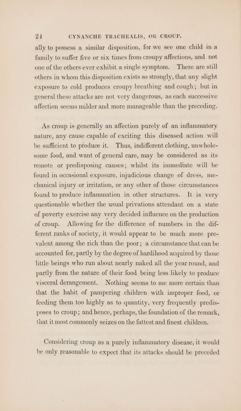 ally to possess a similar disposition, for we see one child ina family to suffer five or six times from croupy affections, and not one of the others ever exhibit a single symptom. There are still others in whom this disposition exists so strongly, that any slight exposure to cold produces croupy breathing and cough; but in general these attacks are not very dangerous, as each successive affection seems milder and more manageable than the preceding. As croup is generally an affection purely of an inflammatory nature, any cause capable of exciting this diseased action will be sufficient to produce it. Thus, indifferent clothing, unwhole- some food, and want of general care, may be considered as its remote or predisposing causes; whilst its immediate will be found in occasional exposure, injudicious change of dress, me- chanical injury or irritation, or any other of those circumstances found to produce inflammation in other structures. It is very questionable whether the usual privations attendant on a state of poverty exercise any very decided influence on the production of croup. Allowing for the difference of numbers in the dif- ferent ranks of society, it would appear to be much more pre- valent among the rich than the poor; a circumstance that can be accounted. for, partly by the degree of hardihood acquired by those little beings who run about nearly naked all the year round, and partly from the nature of their food being less likely to produce visceral derangement. Nothing seems to me more certain than that the habit of pampering children with improper food, or feeding them too highly as to quantity, very frequently predis- poses to croup; and hence, perhaps, the foundation of the remark, that it most commonly seizes on the fattest and finest children. Considering croup as a purely inflammatory disease, it would be only reasonable to expect that its attacks should be preceded