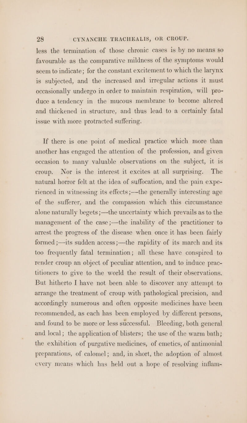 less the termination of those chronic cases is by no means so favourable as the comparative mildness of the symptoms would seem to indicate; for the constant excitement to which the larynx is subjected, and the increased and irregular actions it must occasionally undergo in order to maintain respiration, will pro- duce a tendency in the mucous membrane to become altered and thickened in structure, and thus lead to a certainly fatal issue with more protracted suffering. If there is one point of medical practice which more than another has engaged the attention of the profession, and given occasion to many valuable observations on the subject, it is croup. Nor is the interest it excites at all surprising. The natural horror felt at the idea of suffocation, and the pain expe- rienced in witnessing its effects ;—the generally interesting age of the sufferer, and the compassion which this circumstance alone naturally begets ;—the uncertainty which prevails as to the management of the case ;—the inability of the practitioner to arrest the progress of the disease when once it has been fairly formed ;—its sudden access ;—the rapidity of its march and its too frequently fatal termination; all these have conspired to render croup an object of peculiar attention, and to induce prac- titioners to give to the world the result of their observations. But hitherto I have not been able to discover any attempt to arrange the treatment of croup with pathological precision, and accordingly numerous and often opposite medicines have been recommended, as each has been employed by different persons, and found to be more or less successful. Bleeding, both general and local; the application of blisters; the use of the warm bath; the exhibition of purgative medicines, of emetics, of antimonial preparations, of calomel; and, in short, the adoption of almost every means which has held out a hope of resolving inflam-