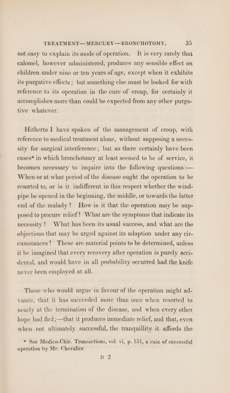 TREATMENT—MERCURY—BRONCHOTOMY. 39 not easy to explain its mode of operation. It is very rarely that calomel, however administered, produces any sensible effect on children under nine or ten years of age, except when it exhibits its purgative effects ; but something else must be looked for with reference to its operation in the cure of croup, for certainly it accomplishes more than could be expected from any other purga- tive whatever. Hitherto I have spoken of the management of croup, with reference to medical treatment alone, without supposing a neces- sity for surgical interference; but as there certainly have been cases* in which bronchotomy at least seemed to be of service, it becomes necessary to inquire into the following questions :— When or at what period of the disease ought the operation to be resorted to, or is it indifferent in this respect whether the wind- pipe be opened in the beginning, the middle, or towards the latter end of the malady? How is it that the operation may be sup- posed to procure relief?’ What are the symptoms that indicate its necessity! What has been its usual success, and what are the objections that may be urged against its adoption under any cir- cumstances? These are material points to be determined, unless it be imagined that every recovery after operation is purely acci- &lt;lental, and would have in all probability occurred had the knife never been employed at all. Those who would argue in favour of the operation might ad- vance, that it has succeeded more than once when resorted to nearly at the termination of the disease, and when every other hope had fled;—that it produces immediate relief, and that, even when not ultimately successful, the tranquillity it affords the * See Medico-Chir. Transactions, vol. vi, p. 151, a case of successful operation by Mr. Chevalier. D2