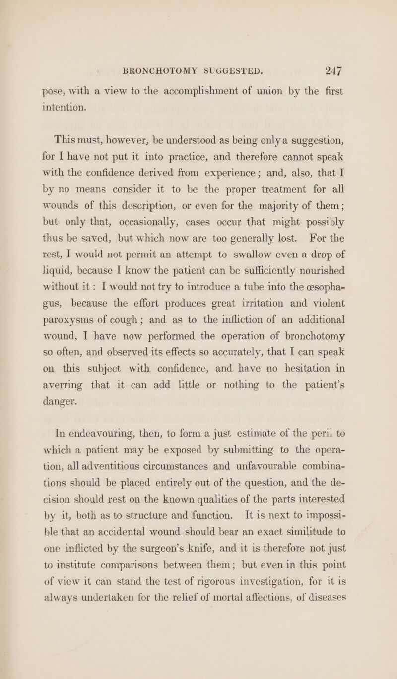 pose, with a view to the accomplishment of union by the first intention. This must, however, be understood as being only a suggestion, for I have not put it into practice, and therefore cannot speak with the confidence derived from experience; and, also, that I by no means consider it to be the proper treatment for all wounds of this description, or even for the majority of them; but only that, occasionally, cases occur that might possibly thus be saved, but which now are too generally lost. For the rest, I would not permit an attempt to swallow even a drop of liquid, because I know the patient can be sufficiently nourished without it : I would not try to introduce a tube into the cesopha- gus, because the effort produces great irritation and. violent paroxysms of cough; and as to the infliction of an additional wound, I have now performed the operation of bronchotomy so often, and observed its effects so accurately, that I can speak on this subject with confidence, and have no hesitation in averring that it can add little or nothing to the patient’s danger. In endeavouring, then, to form a just estimate of the peril to which a patient may be exposed by submitting to the opera- tion, all adventitious circumstances and unfavourable combina- tions should be placed entirely out of the question, and the de- cision should rest on the known qualities of the parts interested by it, both as to structure and function. It is next to impossi- ble that an accidental wound should bear an exact similitude to one inflicted by the surgeon’s knife, and it is therefore not just to institute comparisons between them; but even in this point of view it can stand the test of rigorous investigation, for it is always undertaken for the relief of mortal affections, of diseases