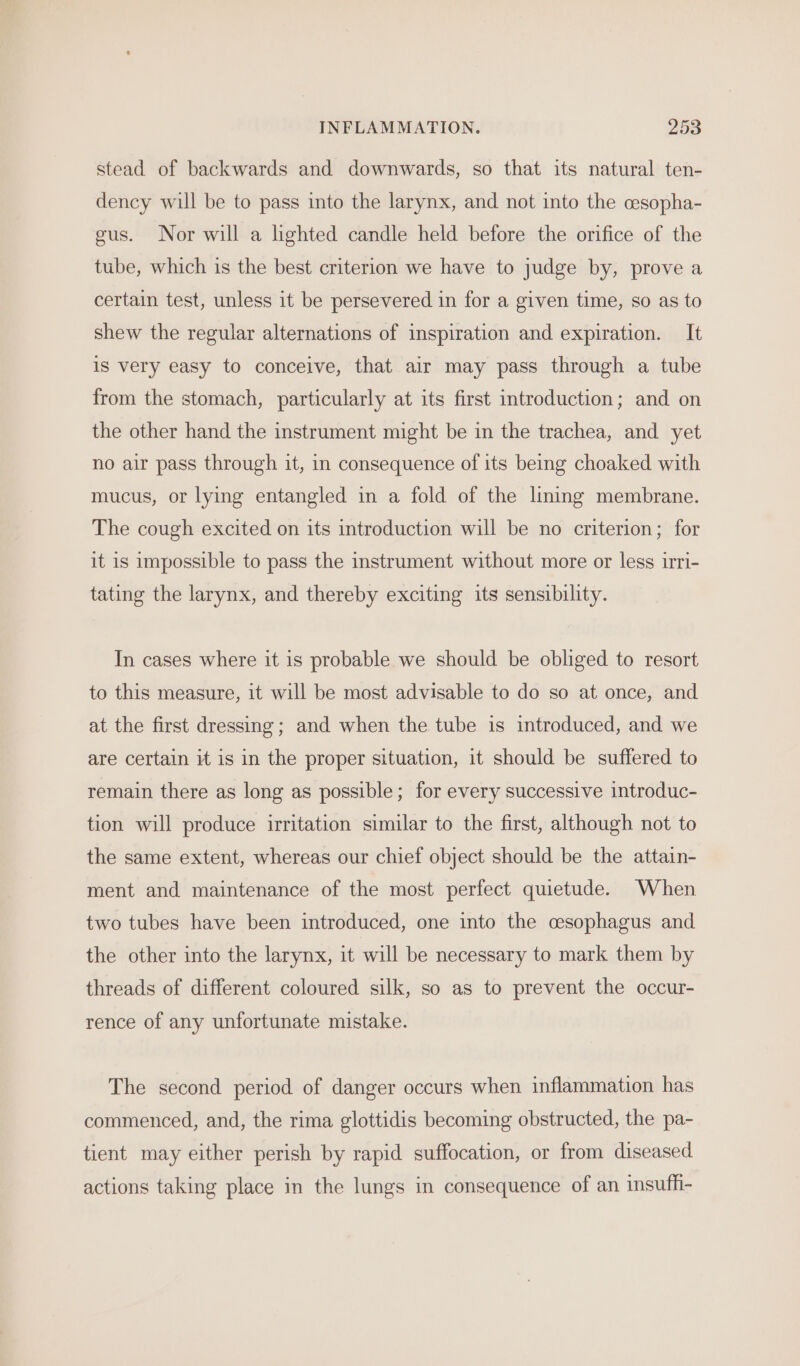 stead of backwards and downwards, so that its natural ten- dency will be to pass into the larynx, and not into the cesopha- gus. Nor will a lighted candle held before the orifice of the tube, which is the best criterion we have to judge by, prove a certain test, unless it be persevered in for a given time, so as to shew the regular alternations of inspiration and expiration. It is very easy to conceive, that air may pass through a tube from the stomach, particularly at its first introduction; and on the other hand the instrument might be in the trachea, and yet no air pass through it, in consequence of its being choaked with mucus, or lying entangled in a fold of the lining membrane. The cough excited on its introduction will be no criterion; for it is impossible to pass the instrument without more or less irri- tating the larynx, and thereby exciting its sensibility. In cases where it is probable we should be obliged to resort to this measure, it will be most advisable to do so at once, and at the first dressing; and when the tube is introduced, and we are certain it is in the proper situation, it should be suffered to remain there as long as possible; for every successive introduc- tion will produce irritation similar to the first, although not to the same extent, whereas our chief object should be the attain- ment and maintenance of the most perfect quietude. When two tubes have been introduced, one into the cesophagus and the other into the larynx, it will be necessary to mark them by threads of different coloured silk, so as to prevent the occur- rence of any unfortunate mistake. The second period of danger occurs when inflammation has commenced, and, the rima glottidis becoming obstructed, the pa- tient may either perish by rapid suffocation, or from diseased actions taking place in the lungs in consequence of an insuffi-