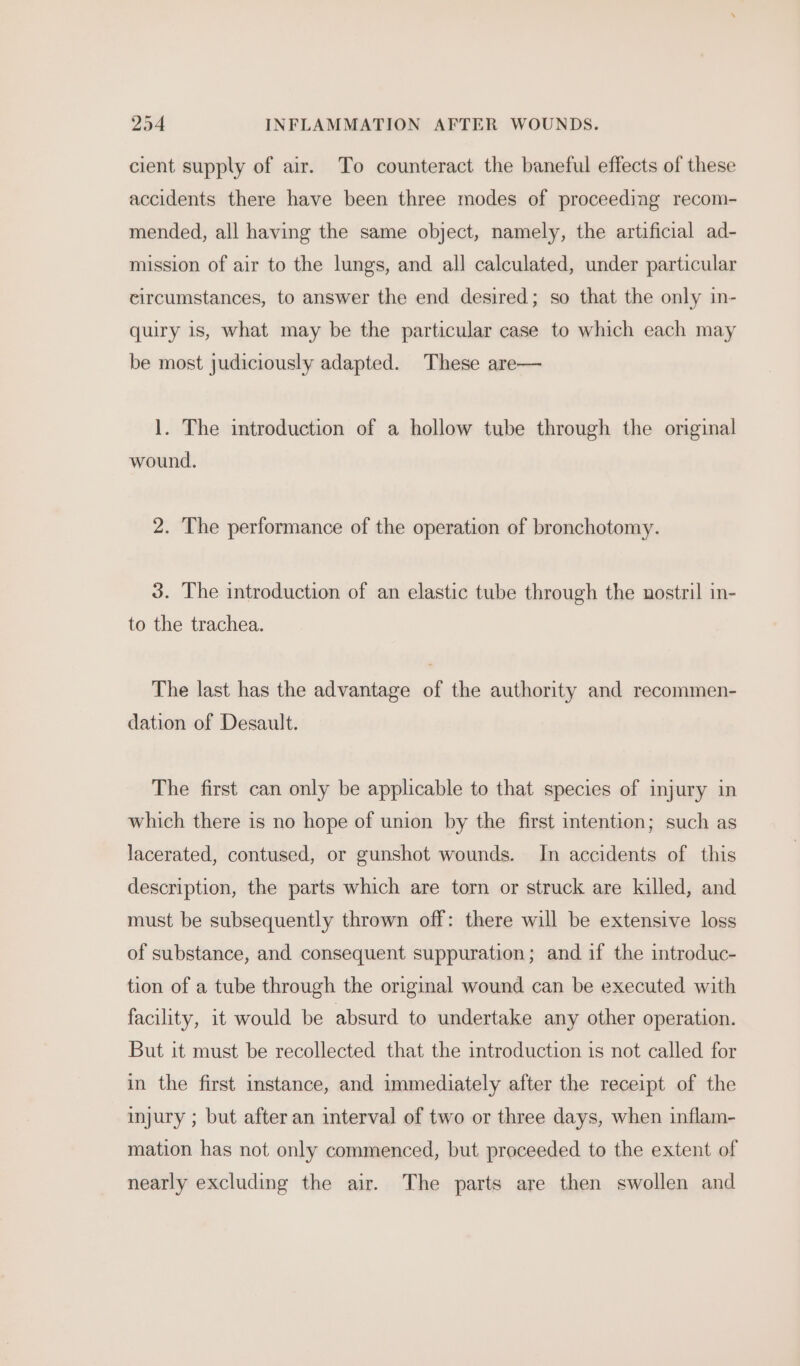 cient supply of air. To counteract the baneful effects of these accidents there have been three modes of proceeding recom- mended, all having the same object, namely, the artificial ad- mission of air to the lungs, and all calculated, under particular circumstances, to answer the end desired; so that the only in- quiry is, what may be the particular case to which each may be most judiciously adapted. These are— 1. The introduction of a hollow tube through the original wound. 2. The performance of the operation of bronchotomy. 3. The introduction of an elastic tube through the nostril in- to the trachea. The last has the advantage of the authority and recommen- dation of Desault. The first can only be applicable to that species of injury in which there is no hope of union by the first intention; such as lacerated, contused, or gunshot wounds. In accidents of this description, the parts which are torn or struck are killed, and must be subsequently thrown off: there will be extensive loss of substance, and consequent suppuration; and if the introduc- tion of a tube through the original wound can be executed with facility, it would be absurd to undertake any other operation. But it must be recollected that the introduction is not called for in the first instance, and immediately after the receipt of the injury ; but after an interval of two or three days, when inflam- mation has not only commenced, but proceeded to the extent of nearly excluding the air. The parts are then swollen and