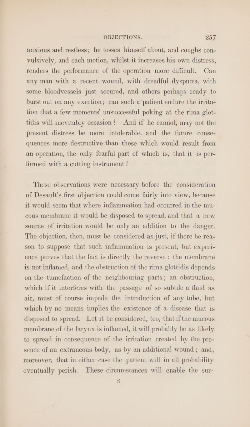 OBJECTIONS. PAT | anxious and restless; he tosses himself about, and coughs con- vulsively, and each motion, whilst it increases his own distress, renders the performance of the operation more difficult. Can any man with a recent wound, with dreadful dyspnea, with some bloodvessels just secured, and others perhaps ready to burst out on any exertion; can such a patient endure the irrita- tion that a few moments’ unsuccessful poking at the rima glot- tidis will inevitably occasion? And if he cannot, may not the present distress be more intolerable, and the future conse- quences more destructive than those which would result from an operation, the only fearful part of which is, that it is per- formed with a cutting instrument ? These observations were necessary before the consideration of Desault’s first objection could come fairly into view, because it would seem that where inflammation had occurred in the mu- cous membrane it would be disposed to spread, and that a new source of irritation would be only an addition to the danger. The objection, then, must be considered as just, if there be rea- son to suppose that such inflammation is present, but experi- ence proves that the fact is directly the reverse: the membrane is not inflamed, and the obstruction of the rima glottidis depends on the tumefaction of the neighbouring parts; an obstruction, which if it interferes with the passage of so subtile a fluid as air, must of course impede the introduction of any tube, but which by no means implies the existence of a. disease that is disposed to spread. Let it be considered, too, that if the mucous membrane of the larynx is inflamed, it will probably be as likely to spread in consequence of the irritation created by the pre- sence of an extraneous body, as by an additional wound ; and, moreover, that in either case the patient will in all probability eventually perish. These circumstances will enable the sur- S
